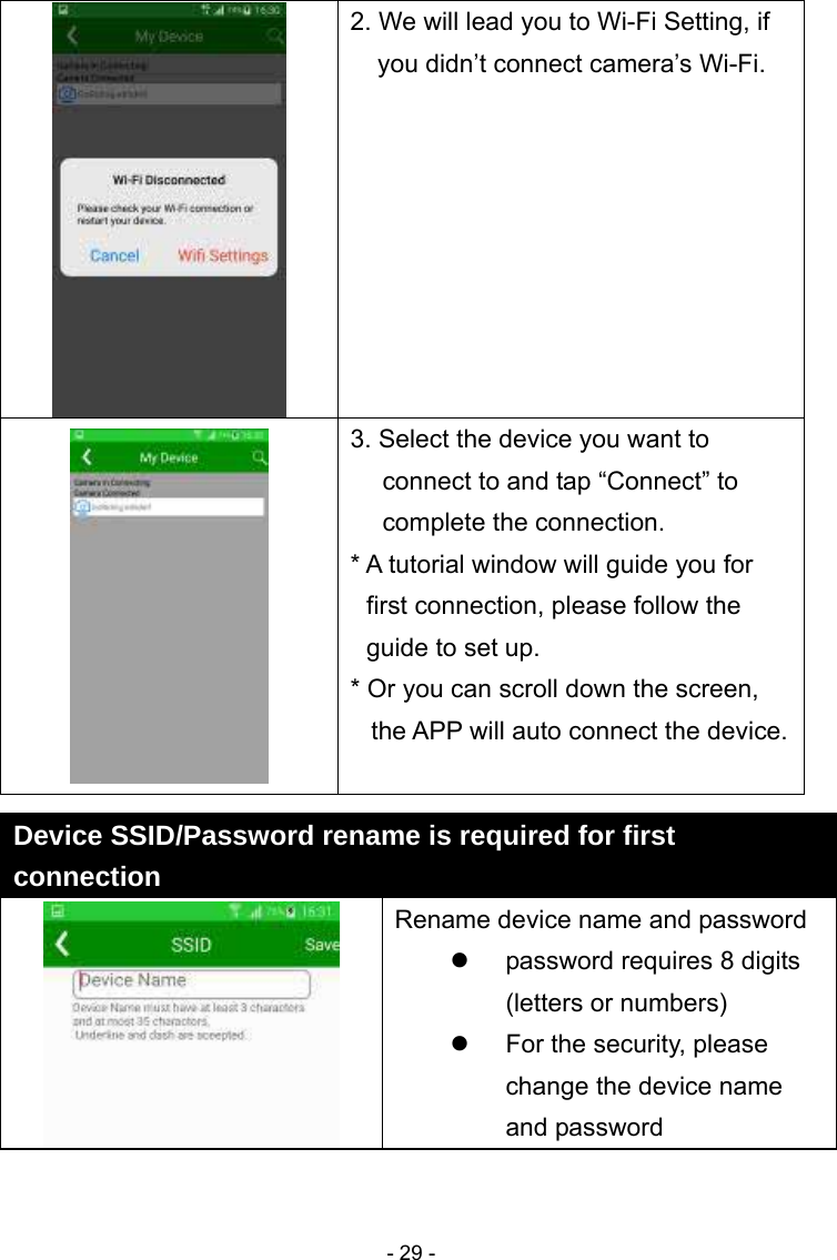  - 29 -2. We will lead you to Wi-Fi Setting, if you didn’t connect camera’s Wi-Fi.  3. Select the device you want to connect to and tap “Connect” to complete the connection. * A tutorial window will guide you for first connection, please follow the guide to set up.   * Or you can scroll down the screen, the APP will auto connect the device.  Device SSID/Password rename is required for first connection   Rename device name and password   password requires 8 digits (letters or numbers)   For the security, please change the device name and password 