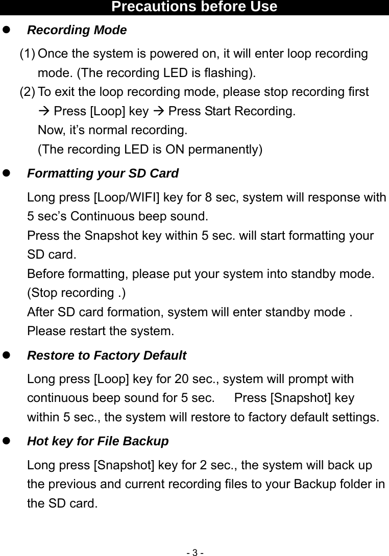  - 3 - Precautions before Use  Recording Mode (1) Once the system is powered on, it will enter loop recording mode. (The recording LED is flashing). (2) To exit the loop recording mode, please stop recording first    Press [Loop] key  Press Start Recording. Now, it’s normal recording.   (The recording LED is ON permanently)  Formatting your SD Card Long press [Loop/WIFI] key for 8 sec, system will response with 5 sec’s Continuous beep sound. Press the Snapshot key within 5 sec. will start formatting your SD card. Before formatting, please put your system into standby mode. (Stop recording .) After SD card formation, system will enter standby mode .     Please restart the system.  Restore to Factory Default Long press [Loop] key for 20 sec., system will prompt with continuous beep sound for 5 sec.      Press [Snapshot] key within 5 sec., the system will restore to factory default settings.  Hot key for File Backup Long press [Snapshot] key for 2 sec., the system will back up the previous and current recording files to your Backup folder in the SD card.  