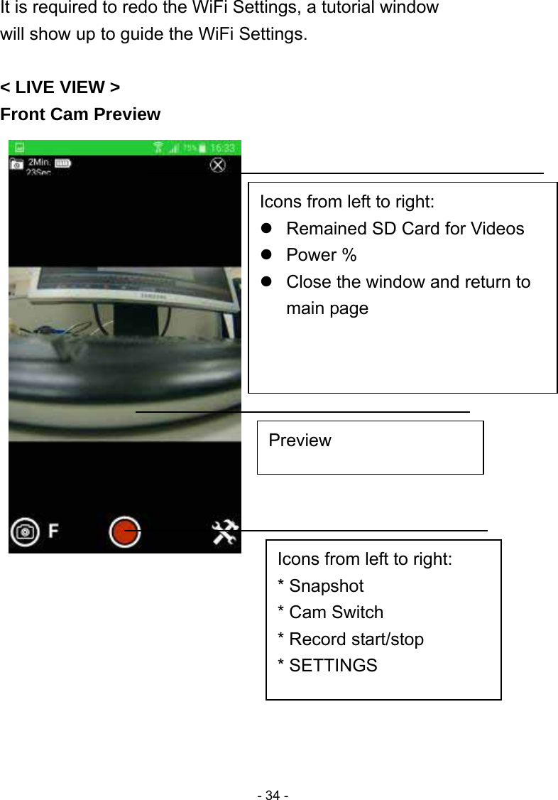  - 34 -It is required to redo the WiFi Settings, a tutorial window will show up to guide the WiFi Settings.    &lt; LIVE VIEW &gt; Front Cam Preview                         Icons from left to right:   Remained SD Card for Videos  Power %   Close the window and return to main page   Preview Icons from left to right: * Snapshot * Cam Switch * Record start/stop * SETTINGS 