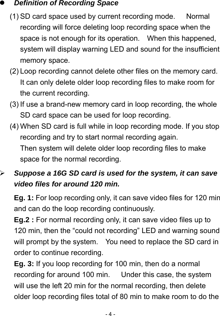  - 4 -  Definition of Recording Space   (1) SD card space used by current recording mode.   Normal recording will force deleting loop recording space when the space is not enough for its operation.    When this happened, system will display warning LED and sound for the insufficient memory space. (2) Loop recording cannot delete other files on the memory card.   It can only delete older loop recording files to make room for the current recording. (3) If use a brand-new memory card in loop recording, the whole SD card space can be used for loop recording. (4) When SD card is full while in loop recording mode. If you stop recording and try to start normal recording again. Then system will delete older loop recording files to make space for the normal recording.  Suppose a 16G SD card is used for the system, it can save video files for around 120 min. Eg. 1: For loop recording only, it can save video files for 120 min and can do the loop recording continuously. Eg.2 : For normal recording only, it can save video files up to 120 min, then the “could not recording” LED and warning sound will prompt by the system.    You need to replace the SD card in order to continue recording. Eg. 3: If you loop recording for 100 min, then do a normal recording for around 100 min.      Under this case, the system will use the left 20 min for the normal recording, then delete older loop recording files total of 80 min to make room to do the 