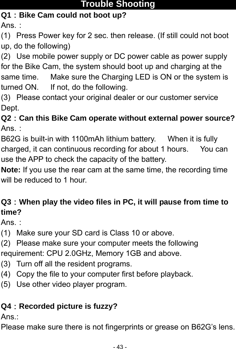  - 43 -Trouble Shooting Q1：Bike Cam could not boot up? Ans.： (1)  Press Power key for 2 sec. then release. (If still could not boot up, do the following) (2)  Use mobile power supply or DC power cable as power supply for the Bike Cam, the system should boot up and charging at the same time.      Make sure the Charging LED is ON or the system is turned ON.      If not, do the following. (3)  Please contact your original dealer or our customer service Dept. Q2：Can this Bike Cam operate without external power source? Ans.： B62G is built-in with 1100mAh lithium battery.      When it is fully charged, it can continuous recording for about 1 hours.      You can use the APP to check the capacity of the battery. Note: If you use the rear cam at the same time, the recording time will be reduced to 1 hour.  Q3：When play the video files in PC, it will pause from time to time? Ans.： (1)  Make sure your SD card is Class 10 or above. (2)  Please make sure your computer meets the following requirement: CPU 2.0GHz, Memory 1GB and above. (3)  Turn off all the resident programs. (4)  Copy the file to your computer first before playback. (5)  Use other video player program.  Q4：Recorded picture is fuzzy? Ans.: Please make sure there is not fingerprints or grease on B62G’s lens. 