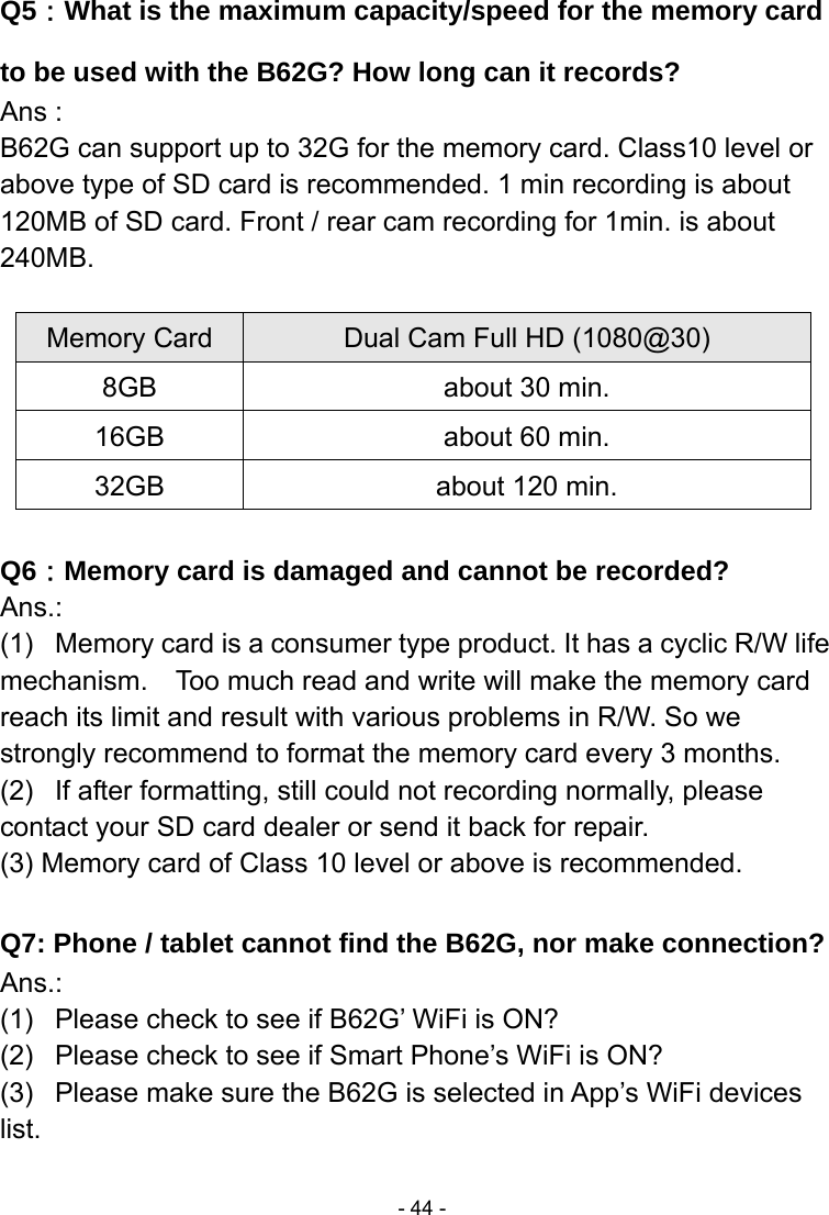  - 44 -Q5：What is the maximum capacity/speed for the memory card to be used with the B62G? How long can it records? Ans : B62G can support up to 32G for the memory card. Class10 level or above type of SD card is recommended. 1 min recording is about 120MB of SD card. Front / rear cam recording for 1min. is about 240MB.  Memory Card  Dual Cam Full HD (1080@30)   8GB  about 30 min. 16GB  about 60 min. 32GB  about 120 min.  Q6：Memory card is damaged and cannot be recorded? Ans.: (1)  Memory card is a consumer type product. It has a cyclic R/W life mechanism.    Too much read and write will make the memory card reach its limit and result with various problems in R/W. So we strongly recommend to format the memory card every 3 months. (2)  If after formatting, still could not recording normally, please contact your SD card dealer or send it back for repair. (3) Memory card of Class 10 level or above is recommended.  Q7: Phone / tablet cannot find the B62G, nor make connection? Ans.: (1)  Please check to see if B62G’ WiFi is ON? (2)  Please check to see if Smart Phone’s WiFi is ON? (3)  Please make sure the B62G is selected in App’s WiFi devices list. 