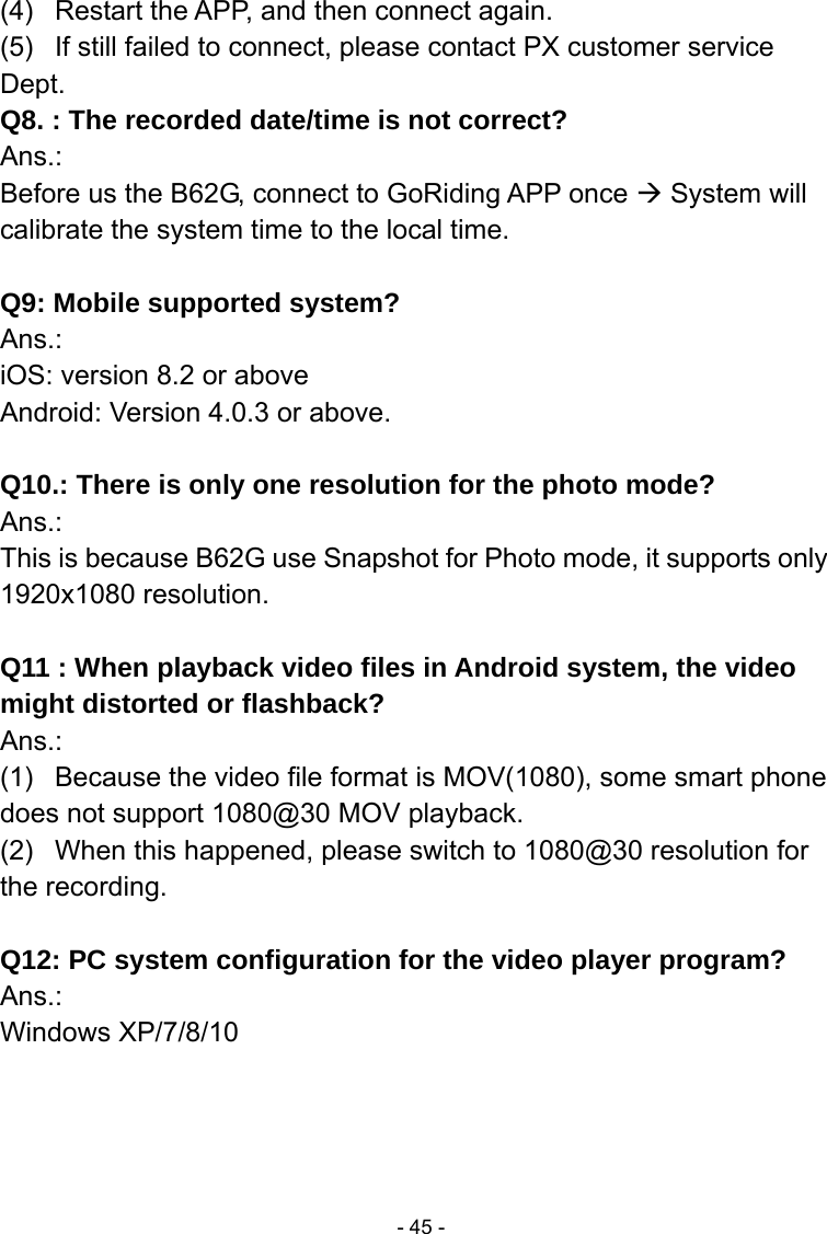  - 45 -(4)  Restart the APP, and then connect again. (5)  If still failed to connect, please contact PX customer service Dept. Q8. : The recorded date/time is not correct? Ans.: Before us the B62G, connect to GoRiding APP once  System will calibrate the system time to the local time.  Q9: Mobile supported system? Ans.:  iOS: version 8.2 or above Android: Version 4.0.3 or above.  Q10.: There is only one resolution for the photo mode? Ans.:  This is because B62G use Snapshot for Photo mode, it supports only 1920x1080 resolution.  Q11 : When playback video files in Android system, the video might distorted or flashback?   Ans.: (1)  Because the video file format is MOV(1080), some smart phone does not support 1080@30 MOV playback. (2)  When this happened, please switch to 1080@30 resolution for the recording.  Q12: PC system configuration for the video player program? Ans.:  Windows XP/7/8/10     