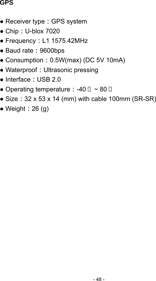  - 48 - GPS  ● Receiver type：GPS system ● Chip：U-blox 7020 ● Frequency：L1 1575.42MHz ● Baud rate：9600bps ● Consumption：0.5W(max) (DC 5V 10mA)   ● Waterproof：Ultrasonic pressing ● Interface：USB 2.0 ● Operating temperature：-40  ~ 80℃℃ ● Size：32 x 53 x 14 (mm) with cable 100mm (SR-SR) ● Weight：26 (g)                 