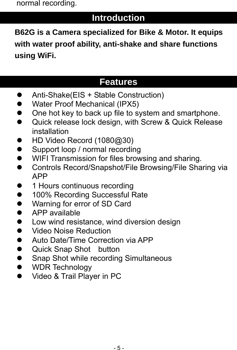  - 5 -normal recording. Introduction B62G is a Camera specialized for Bike &amp; Motor. It equips with water proof ability, anti-shake and share functions using WiFi.  Features   Anti-Shake(EIS + Stable Construction)   Water Proof Mechanical (IPX5)   One hot key to back up file to system and smartphone.   Quick release lock design, with Screw &amp; Quick Release installation   HD Video Record (1080@30)   Support loop / normal recording  WIFI Transmission for files browsing and sharing.   Controls Record/Snapshot/File Browsing/File Sharing via APP   1 Hours continuous recording   100% Recording Successful Rate   Warning for error of SD Card    APP available   Low wind resistance, wind diversion design     Video Noise Reduction   Auto Date/Time Correction via APP   Quick Snap Shot    button   Snap Shot while recording Simultaneous  WDR Technology   Video &amp; Trail Player in PC      