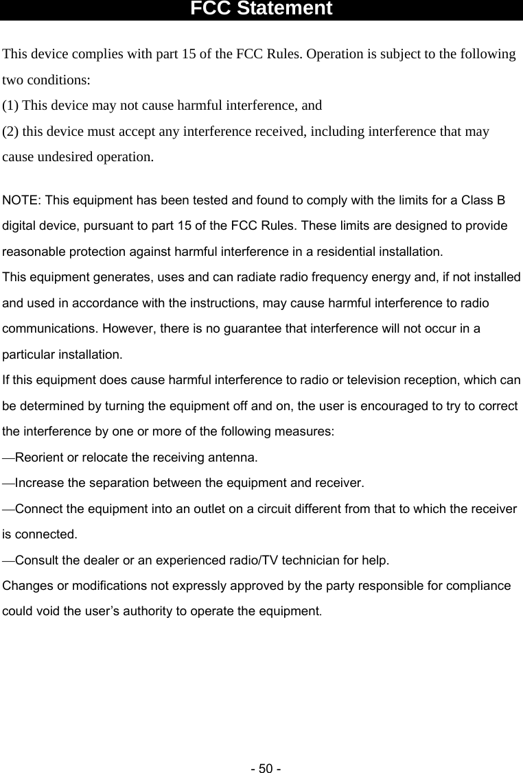  - 50 -FCC Statement  This device complies with part 15 of the FCC Rules. Operation is subject to the following two conditions:   (1) This device may not cause harmful interference, and (2) this device must accept any interference received, including interference that may cause undesired operation. ———— Changes or modifications not expressly approved by the party responsible for compliance could void the user’s authority to operate the equipment.     