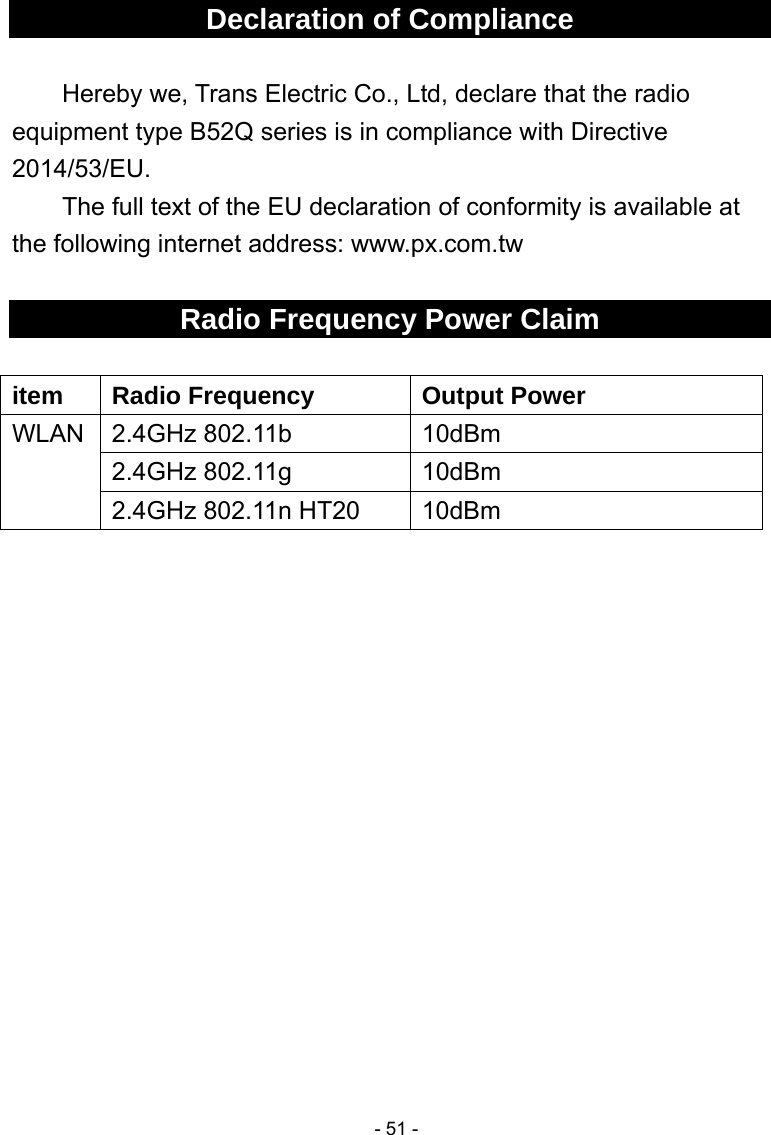  - 51 -Declaration of Compliance  Hereby we, Trans Electric Co., Ltd, declare that the radio equipment type B52Q series is in compliance with Directive 2014/53/EU.   The full text of the EU declaration of conformity is available at the following internet address: www.px.com.tw  Radio Frequency Power Claim  item  Radio Frequency  Output Power WLAN 2.4GHz 802.11b  10dBm 2.4GHz 802.11g  10dBm 2.4GHz 802.11n HT20  10dBm  