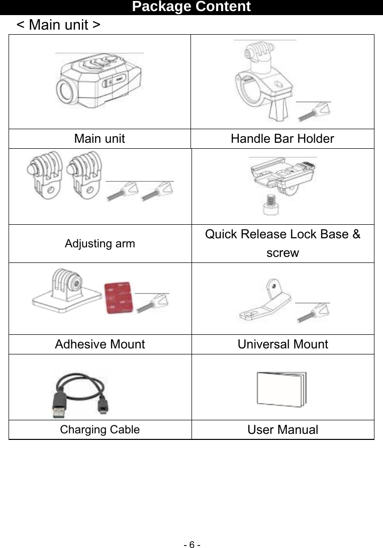  - 6 - Package Content   &lt; Main unit &gt;   Main unit  Handle Bar Holder   Adjusting arm  Quick Release Lock Base &amp; screw   Adhesive Mount  Universal Mount   Charging Cable  User Manual     