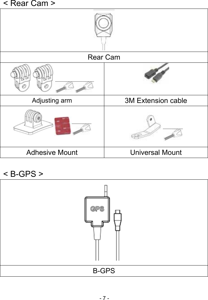  - 7 -    &lt; Rear Cam &gt; Rear Cam  Adjusting arm  3M Extension cable   Adhesive Mount  Universal Mount    &lt; B-GPS &gt;  B-GPS  