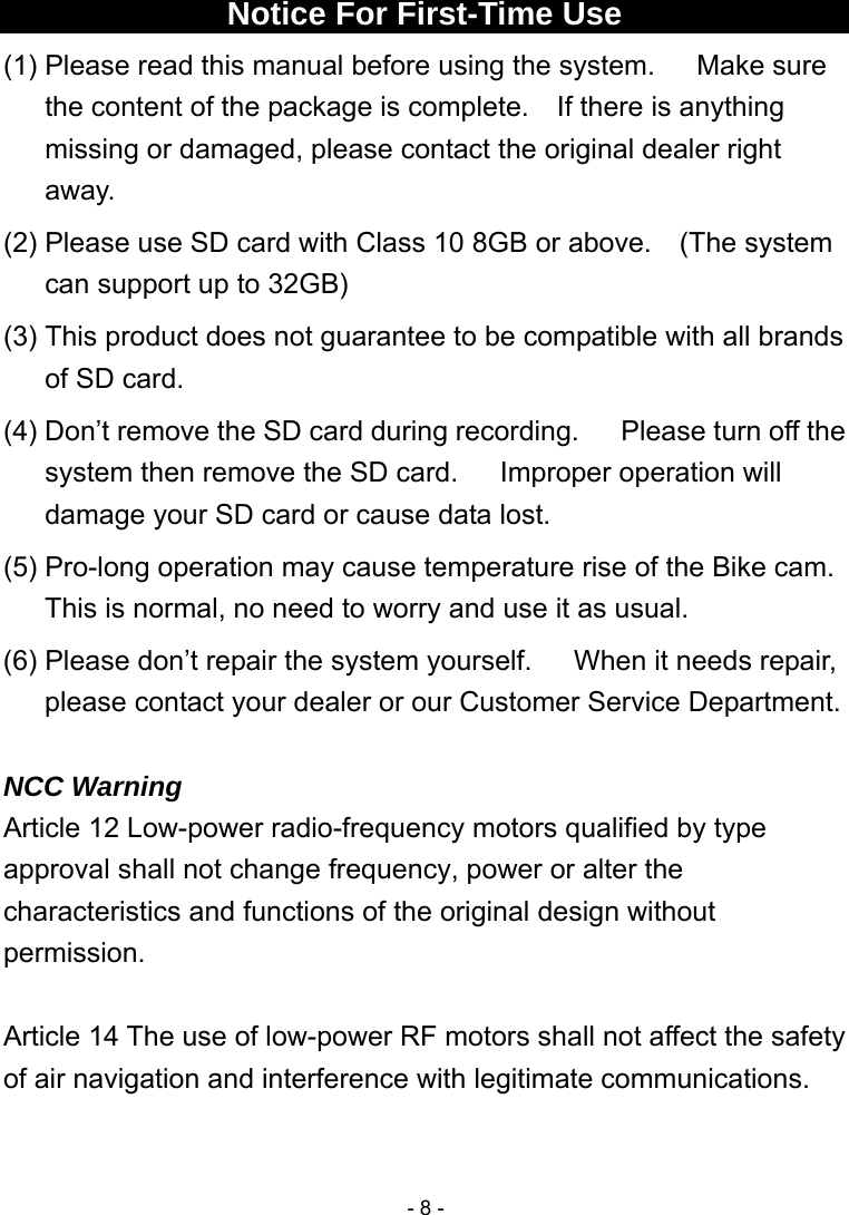  - 8 - Notice For First-Time Use (1) Please read this manual before using the system.      Make sure the content of the package is complete.  If there is anything missing or damaged, please contact the original dealer right away. (2) Please use SD card with Class 10 8GB or above.    (The system can support up to 32GB) (3) This product does not guarantee to be compatible with all brands of SD card. (4) Don’t remove the SD card during recording.      Please turn off the system then remove the SD card.      Improper operation will damage your SD card or cause data lost. (5) Pro-long operation may cause temperature rise of the Bike cam. This is normal, no need to worry and use it as usual. (6) Please don’t repair the system yourself.      When it needs repair, please contact your dealer or our Customer Service Department.  NCC Warning Article 12 Low-power radio-frequency motors qualified by type approval shall not change frequency, power or alter the characteristics and functions of the original design without permission.  Article 14 The use of low-power RF motors shall not affect the safety of air navigation and interference with legitimate communications.  