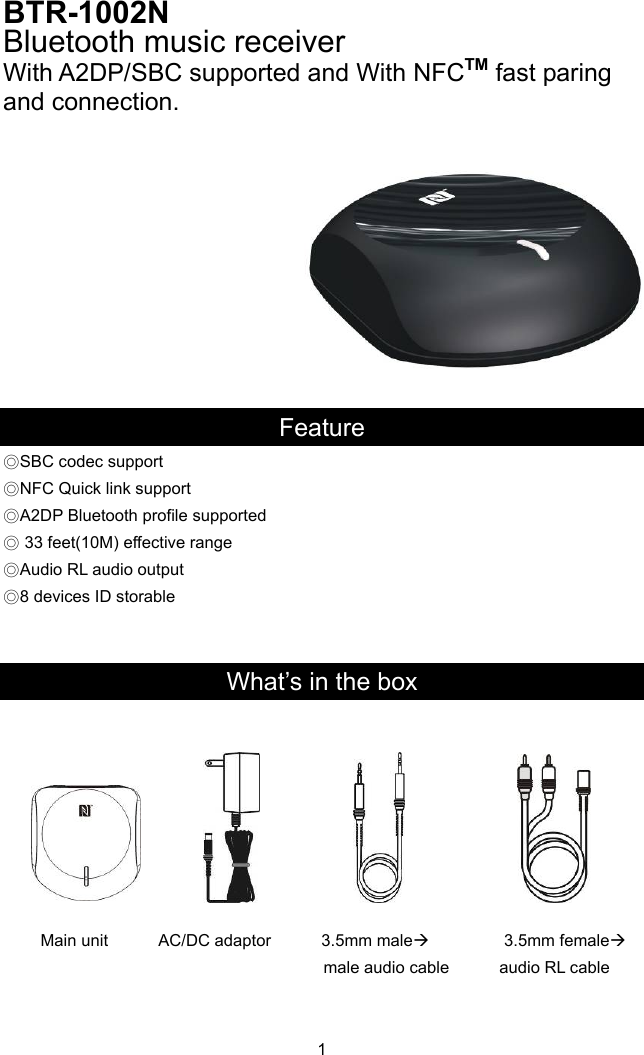 BTR-1002N  Bluetooth music receiver With A2DP/SBC supported and With NFCTM fast paring and connection.    Feature ◎SBC codec support ort upported ◎NFC Quick link suppA2DP ◎Bluetooth profile s◎ 33 feet(10M) effective range Audio RL◎ audio output ◎8 devices ID storable   What’s in the box    Main unit      AC/DC adaptor      3.5mm male         3.5mm female 1          male audio cable      audio RL cable   