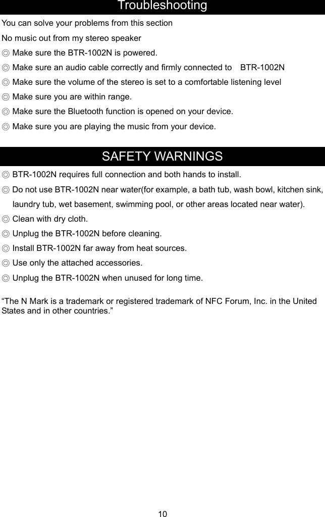 Troubleshooting You can solve your problems fred. y connected to    BTR-1002N is opened on your device. om this section No music out from my stereo speaker ◎ Make sure the BTR-1002N is power◎ Make sure an audio cable correctly and firml◎ Make sure the volume of the stereo is set to a comfortable listening level ◎ Make sure you are within range. ◎ Make sure the Bluetooth function ◎ Make sure you are playing the music from your device.  SAFETY WARNINGS ◎ BTR-1002N requires ful tall.  bowl, kitchen sink, ◎N before cleaning. rces. d for long time. FC Forum, Inc. in the United tates and in other countries.” 10 l connection and both hands to ins◎ Do not use BTR-1002N near water(for example, a bath tub, washlaundry tub, wet basement, swimming pool, or other areas located near water).  Clean with dry cloth. ◎ Unplug the BTR-1002◎ Install BTR-1002N far away from heat sou◎ Use only the attached accessories. ◎ Unplug the BTR-1002N when unuse “The N Mark is a trademark or registered trademark of NS              