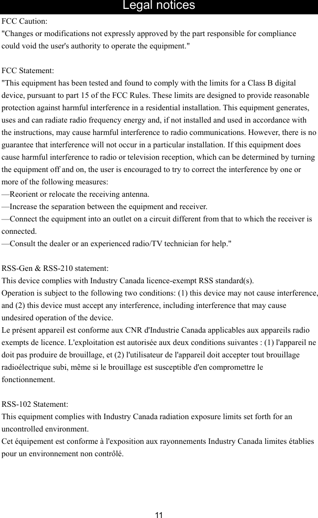 Legal notices FCC Caution: expressly approved by the part responsible for compliance CC Statement: has been tested and found to comply with the limits for a Class B digital ble ing g antenna. ent and receiver. m that to which the receiver is e dealer or an experienced radio/TV technician for help.&quot; SS-Gen &amp; RSS-210 statement: y Canada licence-exempt RSS standard(s). ause interference, x CNR d&apos;Industrie Canada applicables aux appareils radio  SS-102 Statement: lies with Industry Canada radiation exposure limits set forth for an  à l&apos;exposition aux rayonnements Industry Canada limites établies 11 &quot;Changes or modifications not could void the user&apos;s authority to operate the equipment.&quot;  F&quot;This equipment device, pursuant to part 15 of the FCC Rules. These limits are designed to provide reasonaprotection against harmful interference in a residential installation. This equipment generates, uses and can radiate radio frequency energy and, if not installed and used in accordance with the instructions, may cause harmful interference to radio communications. However, there is no guarantee that interference will not occur in a particular installation. If this equipment does cause harmful interference to radio or television reception, which can be determined by turnthe equipment off and on, the user is encouraged to try to correct the interference by one or more of the following measures: —Reorient or relocate the receivin—Increase the separation between the equipm—Connect the equipment into an outlet on a circuit different froconnected. —Consult th RThis device complies with IndustrOperation is subject to the following two conditions: (1) this device may not cand (2) this device must accept any interference, including interference that may cause undesired operation of the device. Le présent appareil est conforme auexempts de licence. L&apos;exploitation est autorisée aux deux conditions suivantes : (1) l&apos;appareil nedoit pas produire de brouillage, et (2) l&apos;utilisateur de l&apos;appareil doit accepter tout brouillage radioélectrique subi, même si le brouillage est susceptible d&apos;en compromettre le fonctionnement.  RThis equipment compuncontrolled environment.   Cet équipement est conformepour un environnement non contrôlé.     