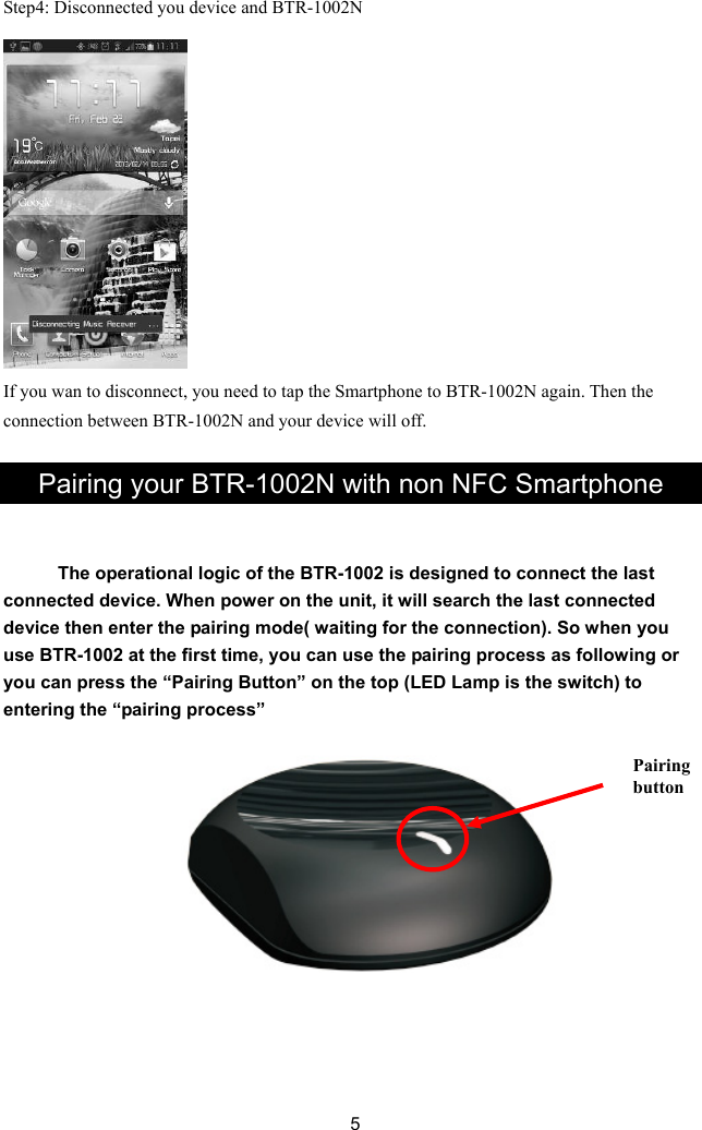 Step4: Disconnected you device and BTR-1002N  you need to tap the Smartphone to BTR-1002N again. Then the             If you wan to disconnect,connection between BTR-1002N and your device will off.  Pairing your BTR-1002N with non NFC Smartphone he operational logic of the BTR-1002 is designed to connect the last conne  5   Tcted device. When power on the unit, it will search the last connected device then enter the pairing mode( waiting for the connection). So when youuse BTR-1002 at the first time, you can use the pairing process as following oryou can press the “Pairing Button” on the top (LED Lamp is the switch) to entering the “pairing process”   Pairing button             