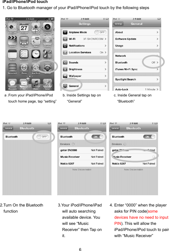 iPad/iPhone/iPod touch r of your iPad/iPhone/iPod touch by the following steps    6 1. Go to Bluetooth manage                                a .From your iPad/iPhone/iPod   touch home page, tap “setting” b. Inside Setting“General” s tap on  c. Inside General tap on “Bluetooth” 2.Turn On the Bluetooth function  3.Your iPod/iPhone/iPad  4. Enter “0000” when the player will auto searching available device. You will see “Music Receiver” then Tap on it. asks for PIN code(some devices have no need to input PIN). This will allow the iPad/iPhone/iPod touch to pair with “Music Receiver” 