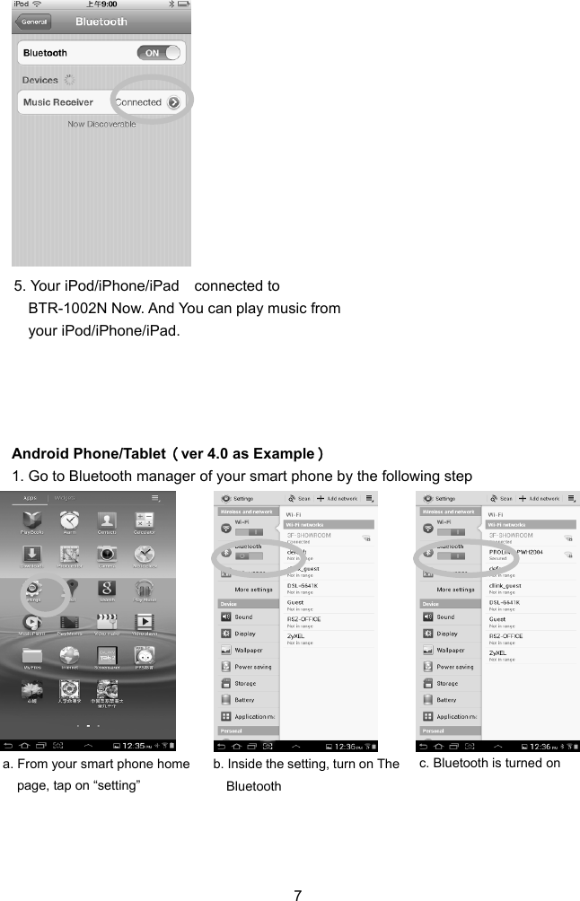  ndroid Phone/Tablet（ver 4.0 as Example） y the following step 7                  5. Your iPod/iPhone/iPad  connected to ic from BTR-1002N Now. And You can play musyour iPod/iPhone/iPad.     A1. Go to Bluetooth manager of your smart phone b                a. From your smart phone home  b. Inside the setting, turn on The  c. Bluetooth is turned on page, tap on “setting”  Bluetooth     