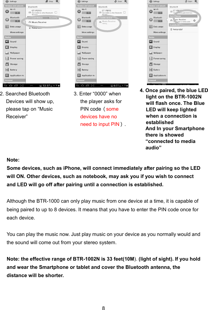  ote:  vices, such as iPhone, will connect immediately after pairing so the LED lthough the BTR-1000 can only play music from one device at a time, it is capable of ou can play the music now. Just play music on your device as you normally would and ote: the effective range of BTR-1002N is 33 feet(10M). (light of sight). If you hold 8                    NSome dewill ON. Other devices, such as notebook, may ask you if you wish to connect and LED will go off after pairing until a connection is established.  Abeing paired to up to 8 devices. It means that you have to enter the PIN code once for each device.  Ythe sound will come out from your stereo system.  Nand wear the Smartphone or tablet and cover the Bluetooth antenna, the distance will be shorter.    4. Once paired, the blue LED  2. Searched Bluetooth ,  .  3. Enter “0000” when  light on the BTR-1002N will flash once. The Blue LED will keep lighted when a connection is established And In your Smartphone there is showed “connected to media audio” Devices will show upplease tap on “Music Receiver” the player asks for PIN code（some devices have no need to input PIN）