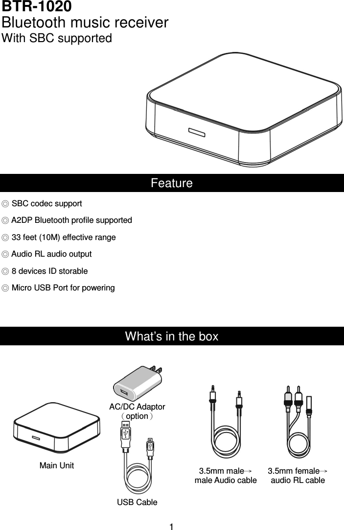  1BTR-1020 Bluetooth music receiver With SBC supported  Feature ◎ SBC codec support ◎ A2DP Bluetooth profile supported ◎ 33 feet (10M) effective range ◎ Audio RL audio output ◎ 8 devices ID storable ◎ Micro USB Port for powering   What’s in the box                  Main Unit USB Cable 3.5mm male→male Audio cable 3.5mm female→audio RL cable AC/DC Adaptor（option） 