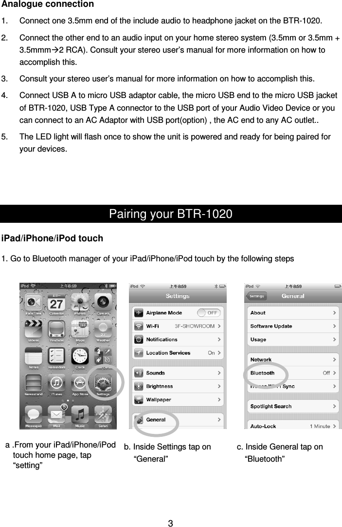  3Analogue connection 1.  Connect one 3.5mm end of the include audio to headphone jacket on the BTR-1020. 2.  Connect the other end to an audio input on your home stereo system (3.5mm or 3.5mm + 3.5mmm2 RCA). Consult your stereo user’s manual for more information on how to accomplish this. 3.  Consult your stereo user’s manual for more information on how to accomplish this. 4.  Connect USB A to micro USB adaptor cable, the micro USB end to the micro USB jacket of BTR-1020, USB Type A connector to the USB port of your Audio Video Device or you can connect to an AC Adaptor with USB port(option) , the AC end to any AC outlet.. 5.  The LED light will flash once to show the unit is powered and ready for being paired for your devices.    Pairing your BTR-1020 iPad/iPhone/iPod touch 1. Go to Bluetooth manager of your iPad/iPhone/iPod touch by the following steps                         a .From your iPad/iPhone/iPod   touch home page, tap “setting” b. Inside Settings tap on “General” c. Inside General tap on “Bluetooth” 