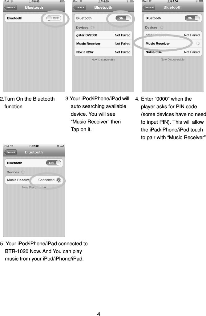  4                                                   2.Turn On the Bluetooth function 4. Enter “0000” when the player asks for PIN code (some devices have no need to input PIN). This will allow the iPad/iPhone/iPod touch to pair with “Music Receiver” 3.Your iPod/iPhone/iPad will auto searching available device. You will see “Music Receiver” then Tap on it. 5. Your iPod/iPhone/iPad connected to BTR-1020 Now. And You can play music from your iPod/iPhone/iPad. 