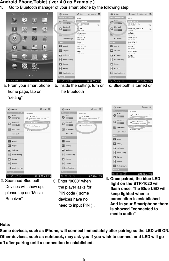  5Android Phone/Tablet（（（（ver 4.0 as Example）））） 1.  Go to Bluetooth manager of your smart phone by the following step                                                 Note:   Some devices, such as iPhone, will connect immediately after pairing so the LED will ON. Other devices, such as notebook, may ask you if you wish to connect and LED will go off after pairing until a connection is established.  a. From your smart phone home page, tap on “setting” b. Inside the setting, turn on The Bluetooth  c. Bluetooth is turned on 2. Searched Bluetooth Devices will show up, please tap on “Music Receiver” 3. Enter “0000” when the player asks for PIN code（some devices have no need to input PIN）. 4. Once paired, the blue LED light on the BTR-1020 will flash once. The Blue LED will keep lighted when a connection is established And In your Smartphone there is showed “connected to media audio” 