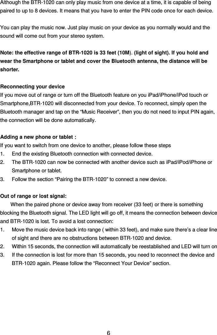  6Although the BTR-1020 can only play music from one device at a time, it is capable of being paired to up to 8 devices. It means that you have to enter the PIN code once for each device.  You can play the music now. Just play music on your device as you normally would and the sound will come out from your stereo system.  Note: the effective range of BTR-1020 is 33 feet (10M). (light of sight). If you hold and wear the Smartphone or tablet and cover the Bluetooth antenna, the distance will be shorter.  Reconnecting your device If you move out of range or turn off the Bluetooth feature on you iPad/iPhone/iPod touch or Smartphone,BTR-1020 will disconnected from your device. To reconnect, simply open the Bluetooth manager and tap on the “Music Receiver”, then you do not need to input PIN again, the connection will be done automatically.  Adding a new phone or tablet：：：： If you want to switch from one device to another, please follow these steps 1.  End the existing Bluetooth connection with connected device.   2.  The BTR-1020 can now be connected with another device such as iPad/iPod/iPhone or Smartphone or tablet. 3.  Follow the section “Pairing the BTR-1020” to connect a new device.  Out of range or lost signal: When the paired phone or device away from receiver (33 feet) or there is something blocking the Bluetooth signal. The LED light will go off, it means the connection between device and BTR-1020 is lost. To avoid a lost connection: 1.  Move the music device back into range ( within 33 feet), and make sure there’s a clear line of sight and there are no obstructions between BTR-1020 and device. 2.  Within 15 seconds, the connection will automatically be reestablished and LED will turn on 3.  If the connection is lost for more than 15 seconds, you need to reconnect the device and BTR-1020 again. Please follow the “Reconnect Your Device” section.        