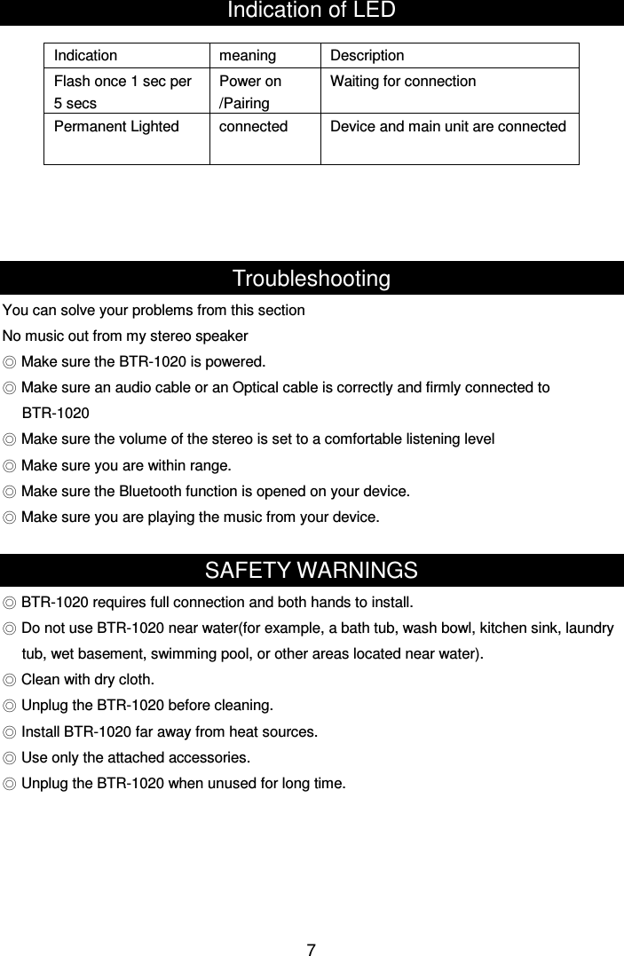  7Indication of LED     Troubleshooting You can solve your problems from this section No music out from my stereo speaker ◎ Make sure the BTR-1020 is powered. ◎ Make sure an audio cable or an Optical cable is correctly and firmly connected to   BTR-1020 ◎ Make sure the volume of the stereo is set to a comfortable listening level ◎ Make sure you are within range. ◎ Make sure the Bluetooth function is opened on your device. ◎ Make sure you are playing the music from your device.  SAFETY WARNINGS ◎ BTR-1020 requires full connection and both hands to install. ◎ Do not use BTR-1020 near water(for example, a bath tub, wash bowl, kitchen sink, laundry tub, wet basement, swimming pool, or other areas located near water). ◎ Clean with dry cloth. ◎ Unplug the BTR-1020 before cleaning. ◎ Install BTR-1020 far away from heat sources. ◎ Use only the attached accessories. ◎ Unplug the BTR-1020 when unused for long time.       Indication  meaning  Description Flash once 1 sec per 5 secs Power on /Pairing   Waiting for connection Permanent Lighted  connected  Device and main unit are connected 