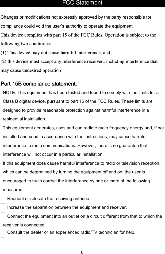  8FCC Statement  Changes or modifications not expressly approved by the party responsible for compliance could void the user’s authority to operate the equipment. This device complies with part 15 of the FCC Rules. Operation is subject to the following two conditions:  (1) This device may not cause harmful interference, and (2) this device must accept any interference received, including interference that may cause undesired operation PaPaPaPart 15B compliance statement:rt 15B compliance statement:rt 15B compliance statement:rt 15B compliance statement:    — — — —  