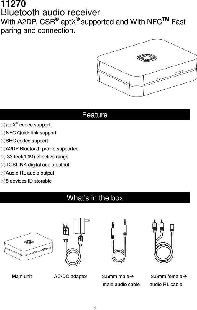 11270   Bluetooth audio receiver With A2DP, CSR® aptX® supported and With NFCTM Fast paring and connection.     Feature ◎aptX® codec support ◎NFC Quick link support ◎SBC codec support ◎A2DP Bluetooth profile supported ◎ 33 feet(10M) effective range ◎TOSLINK digital audio output ◎Audio RL audio output ◎8 devices ID storable  What’s in the box           Main unit                  AC/DC adaptor            3.5mm male              3.5mm female             male audio cable        audio RL cable   1 