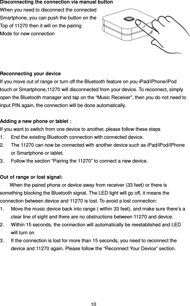 Disconnecting the connection via manual button When you need to disconnect the connected Smartphone, you can push the button on the   Top of 11270 then it will on the pairing   Mode for new connection     Reconnecting your device If you move out of range or turn off the Bluetooth feature on you iPad/iPhone/iPod touch or Smartphone,11270 will disconnected from your device. To reconnect, simply open the Bluetooth manager and tap on the “Music Receiver”, then you do not need to input PIN again, the connection will be done automatically.  Adding a new phone or tablet：：：： If you want to switch from one device to another, please follow these steps 1.  End the existing Bluetooth connection with connected device.   2.  The 11270 can now be connected with another device such as iPad/iPod/iPhone or Smartphone or tablet. 3.  Follow the section “Pairing the 11270” to connect a new device.  Out of range or lost signal: When the paired phone or device away from receiver (33 feet) or there is something blocking the Bluetooth signal. The LED light will go off, it means the connection between device and 11270 is lost. To avoid a lost connection: 1.  Move the music device back into range ( within 33 feet), and make sure there’s a clear line of sight and there are no obstructions between 11270 and device. 2.  Within 15 seconds, the connection will automatically be reestablished and LED will turn on 3.  If the connection is lost for more than 15 seconds, you need to reconnect the device and 11270 again. Please follow the “Reconnect Your Device” section.       10 