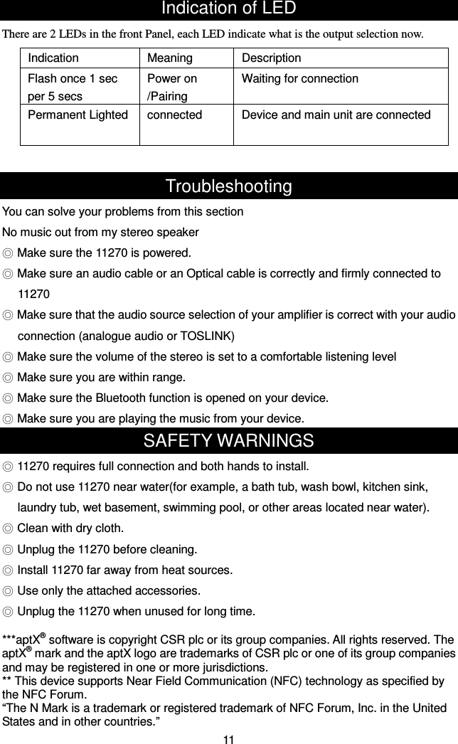 Indication of LED There are 2 LEDs in the front Panel, each LED indicate what is the output selection now.    Troubleshooting You can solve your problems from this section No music out from my stereo speaker ◎ Make sure the 11270 is powered. ◎ Make sure an audio cable or an Optical cable is correctly and firmly connected to   11270 ◎ Make sure that the audio source selection of your amplifier is correct with your audio connection (analogue audio or TOSLINK) ◎ Make sure the volume of the stereo is set to a comfortable listening level ◎ Make sure you are within range. ◎ Make sure the Bluetooth function is opened on your device. ◎ Make sure you are playing the music from your device. SAFETY WARNINGS ◎ 11270 requires full connection and both hands to install. ◎ Do not use 11270 near water(for example, a bath tub, wash bowl, kitchen sink, laundry tub, wet basement, swimming pool, or other areas located near water). ◎ Clean with dry cloth. ◎ Unplug the 11270 before cleaning. ◎ Install 11270 far away from heat sources. ◎ Use only the attached accessories. ◎ Unplug the 11270 when unused for long time.  ***aptX® software is copyright CSR plc or its group companies. All rights reserved. The aptX® mark and the aptX logo are trademarks of CSR plc or one of its group companies and may be registered in one or more jurisdictions. ** This device supports Near Field Communication (NFC) technology as specified by the NFC Forum.   “The N Mark is a trademark or registered trademark of NFC Forum, Inc. in the United States and in other countries.” 11 Indication  Meaning  Description Flash once 1 sec per 5 secs Power on /Pairing   Waiting for connection Permanent Lighted  connected  Device and main unit are connected 