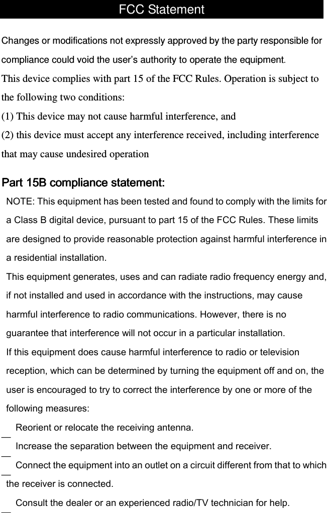 FCC Statement  Changes or modifications not expressly approved by the party responsible for compliance could void the user’s authority to operate the equipment. This device complies with part 15 of the FCC Rules. Operation is subject to the following two conditions:  (1) This device may not cause harmful interference, and (2) this device must accept any interference received, including interference that may cause undesired operation Part 15B compliance statement:Part 15B compliance statement:Part 15B compliance statement:Part 15B compliance statement:    — — — — 