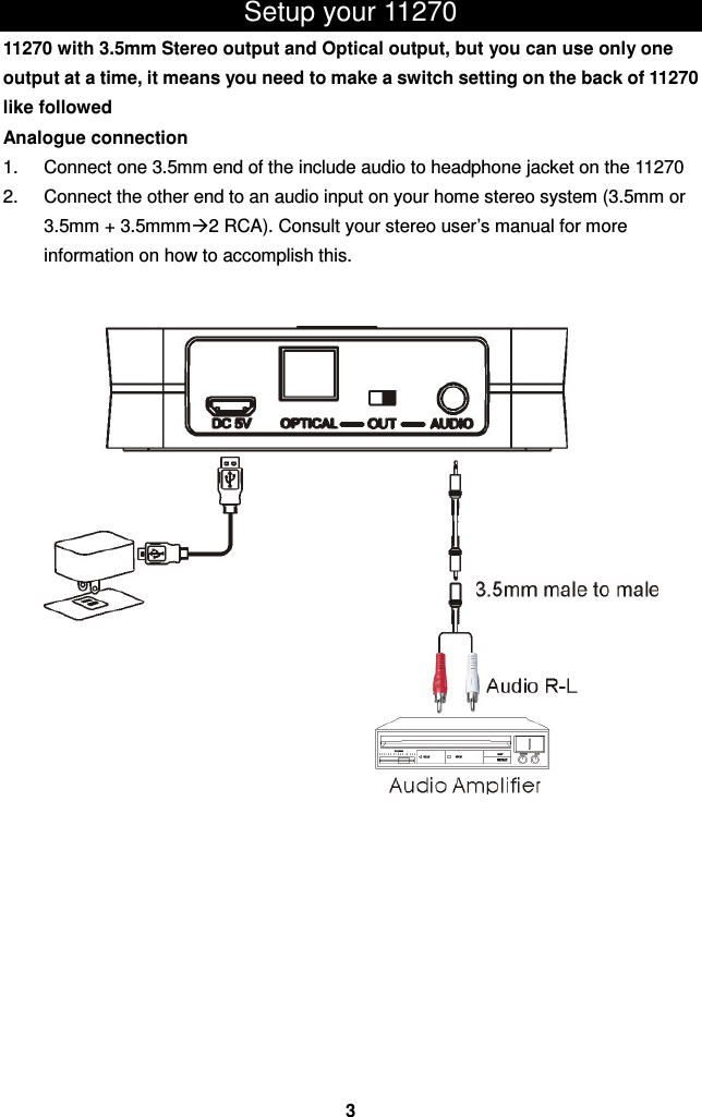 Setup your 11270   11270 with 3.5mm Stereo output and Optical output, but you can use only one output at a time, it means you need to make a switch setting on the back of 11270 like followed Analogue connection 1.  Connect one 3.5mm end of the include audio to headphone jacket on the 11270 2.  Connect the other end to an audio input on your home stereo system (3.5mm or 3.5mm + 3.5mmm2 RCA). Consult your stereo user’s manual for more information on how to accomplish this.                             3 