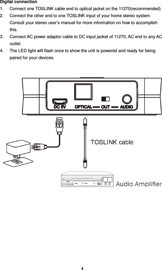 Digital connection 1.  Connect one TOSLINK cable end to optical jacket on the 11270(recommended) 2.  Connect the other end to one TOSLINK input of your home stereo system. Consult your stereo user’s manual for more information on how to accomplish this. 3.  Connect AC power adaptor cable to DC input jacket of 11270, AC end to any AC outlet. 4.  The LED light will flash once to show the unit is powered and ready for being paired for your devices.              4 