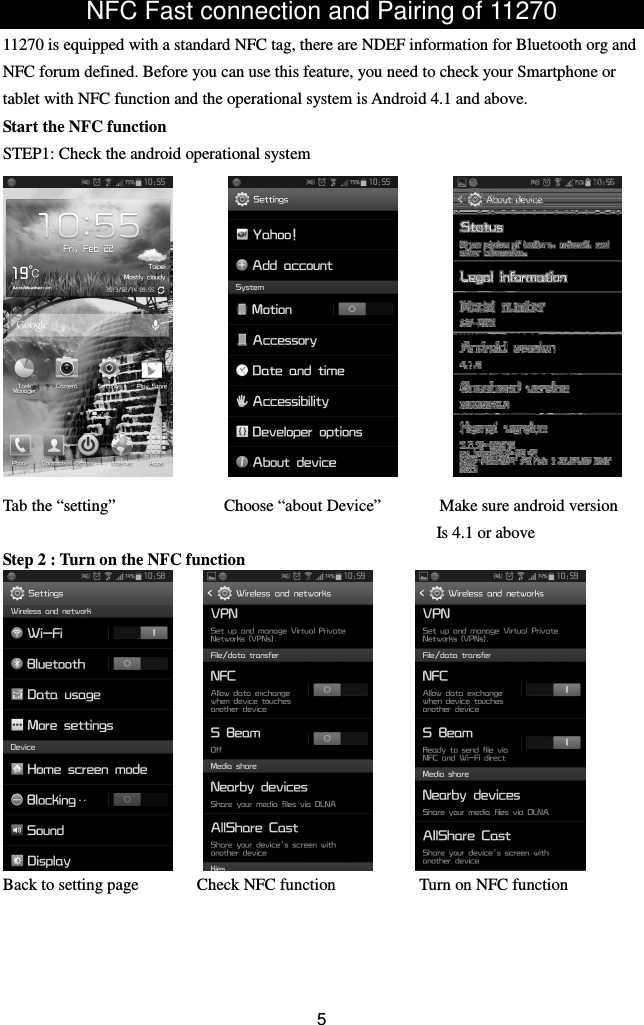 NFC Fast connection and Pairing of 11270 11270 is equipped with a standard NFC tag, there are NDEF information for Bluetooth org and NFC forum defined. Before you can use this feature, you need to check your Smartphone or tablet with NFC function and the operational system is Android 4.1 and above. Start the NFC function STEP1: Check the android operational system             Tab the “setting”                          Choose “about Device”              Make sure android version                                             Is 4.1 or above Step 2 : Turn on the NFC function            Back to setting page              Check NFC function                    Turn on NFC function     5 