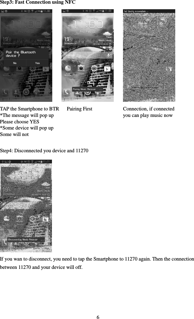 Step3: Fast Connection using NFC                    TAP the Smartphone to BTR      Pairing First                        Connection, if connected *The message will pop up                                                      you can play music now Please choose YES *Some device will pop up   Some will not  Step4: Disconnected you device and 11270             If you wan to disconnect, you need to tap the Smartphone to 11270 again. Then the connection between 11270 and your device will off.      6 