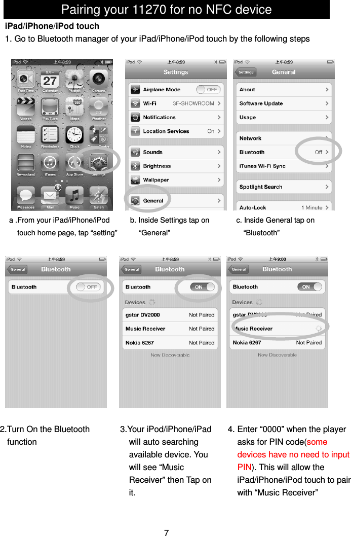 Pairing your 11270 for no NFC device iPad/iPhone/iPod touch 1. Go to Bluetooth manager of your iPad/iPhone/iPod touch by the following steps                                    7 a .From your iPad/iPhone/iPod   touch home page, tap “setting” b. Inside Settings tap on “General” c. Inside General tap on “Bluetooth” 2.Turn On the Bluetooth function  4. Enter “0000” when the player asks for PIN code(some devices have no need to input PIN). This will allow the iPad/iPhone/iPod touch to pair with “Music Receiver” 3.Your iPod/iPhone/iPad will auto searching available device. You will see “Music Receiver” then Tap on it. 