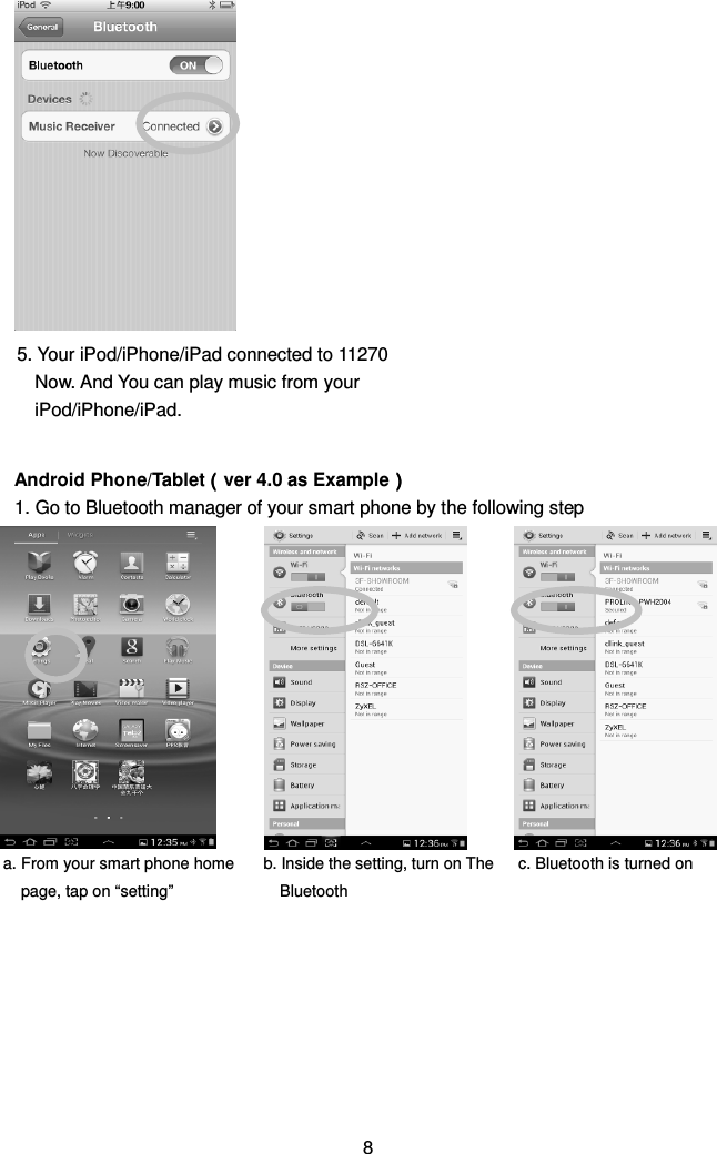                  Android Phone/Tablet（（（（ver 4.0 as Example）））） 1. Go to Bluetooth manager of your smart phone by the following step                         8 a. From your smart phone home page, tap on “setting” b. Inside the setting, turn on The Bluetooth  c. Bluetooth is turned on 5. Your iPod/iPhone/iPad connected to 11270 Now. And You can play music from your iPod/iPhone/iPad.  