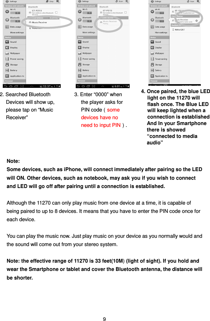                    Note:   Some devices, such as iPhone, will connect immediately after pairing so the LED will ON. Other devices, such as notebook, may ask you if you wish to connect and LED will go off after pairing until a connection is established.  Although the 11270 can only play music from one device at a time, it is capable of being paired to up to 8 devices. It means that you have to enter the PIN code once for each device.  You can play the music now. Just play music on your device as you normally would and the sound will come out from your stereo system.  Note: the effective range of 11270 is 33 feet(10M) (light of sight). If you hold and wear the Smartphone or tablet and cover the Bluetooth antenna, the distance will be shorter.     9 2. Searched Bluetooth Devices will show up, please tap on “Music Receiver”  3. Enter “0000” when the player asks for PIN code（some devices have no need to input PIN）.   4. Once paired, the blue LED light on the 11270 will flash once. The Blue LED will keep lighted when a connection is established And In your Smartphone there is showed “connected to media audio”  