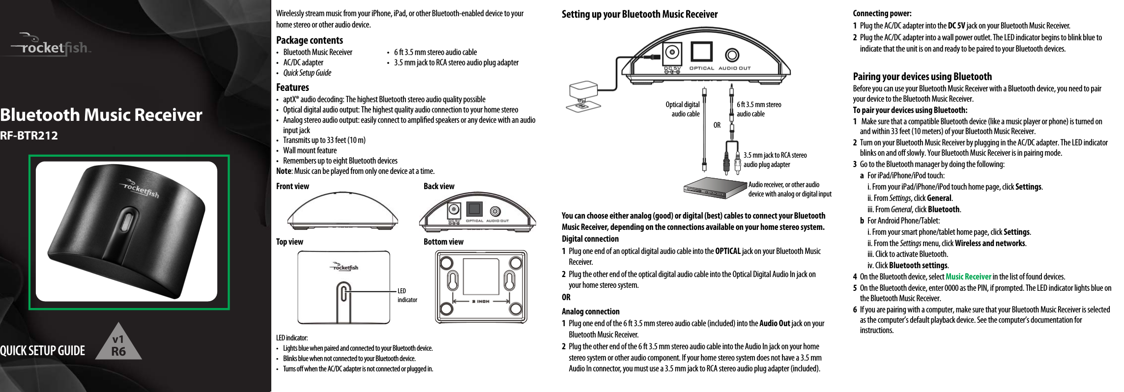 LED indicator:•  Lights blue when paired and connected to your Bluetooth device.•  Blinks blue when not connected to your Bluetooth device.•  Turns o when the AC/DC adapter is not connected or plugged in.Optical digital audio cable 6 ft 3.5 mm stereo audio cable3.5 mm jack to RCA stereo audio plug adapterORAudio receiver, or other audio device with analog or digital inputWirelessly stream music from your iPhone, iPad, or other Bluetooth-enabled device to your home stereo or other audio device.Package contents•  Bluetooth Music Receiver  •  6 ft 3.5 mm stereo audio cable•  AC/DC adapter  •  3.5 mm jack to RCA stereo audio plug adapter•   Quick Setup GuideFeatures•  aptX® audio decoding: The highest Bluetooth stereo audio quality possible•  Optical digital audio output: The highest quality audio connection to your home stereo•  Analog stereo audio output: easily connect to amplied speakers or any device with an audio input jack•  Transmits up to 33 feet (10 m)•  Wall mount feature•  Remembers up to eight Bluetooth devicesNote: Music can be played from only one device at a time.Front view  Back viewTop view  Bottom viewSetting up your Bluetooth Music ReceiverYou can choose either analog (good) or digital (best) cables to connect your Bluetooth Music Receiver, depending on the connections available on your home stereo system.Digital connection1  Plug one end of an optical digital audio cable into the OPTICAL jack on your Bluetooth Music Receiver.2  Plug the other end of the optical digital audio cable into the Optical Digital Audio In jack on your home stereo system.ORAnalog connection1  Plug one end of the 6 ft 3.5 mm stereo audio cable (included) into the Audio Out jack on your Bluetooth Music Receiver.2  Plug the other end of the 6 ft 3.5 mm stereo audio cable into the Audio In jack on your home stereo system or other audio component. If your home stereo system does not have a 3.5 mm Audio In connector, you must use a 3.5 mm jack to RCA stereo audio plug adapter (included).QUICK SETUP GUIDEBluetooth Music ReceiverRF-BTR212Connecting power:1  Plug the AC/DC adapter into the DC 5V jack on your Bluetooth Music Receiver.2  Plug the AC/DC adapter into a wall power outlet. The LED indicator begins to blink blue to indicate that the unit is on and ready to be paired to your Bluetooth devices.Pairing your devices using BluetoothBefore you can use your Bluetooth Music Receiver with a Bluetooth device, you need to pair your device to the Bluetooth Music Receiver.To pair your devices using Bluetooth:1   Make sure that a compatible Bluetooth device (like a music player or phone) is turned on and within 33 feet (10 meters) of your Bluetooth Music Receiver.2  Turn on your Bluetooth Music Receiver by plugging in the AC/DC adapter. The LED indicator blinks on and o slowly. Your Bluetooth Music Receiver is in pairing mode.3  Go to the Bluetooth manager by doing the following: a  For iPad/iPhone/iPod touch:    i. From your iPad/iPhone/iPod touch home page, click Settings.  ii. From Settings, click General.  iii. From General, click Bluetooth. b  For Android Phone/Tablet:    i. From your smart phone/tablet home page, click Settings.    ii. From the Settings menu, click Wireless and networks.    iii. Click to activate Bluetooth.  iv. Click Bluetooth settings.4  On the Bluetooth device, select Music Receiver in the list of found devices.5  On the Bluetooth device, enter 0000 as the PIN, if prompted. The LED indicator lights blue on the Bluetooth Music Receiver.6  If you are pairing with a computer, make sure that your Bluetooth Music Receiver is selected as the computer’s default playback device. See the computer’s documentation for instructions.LED indicatorv1R6