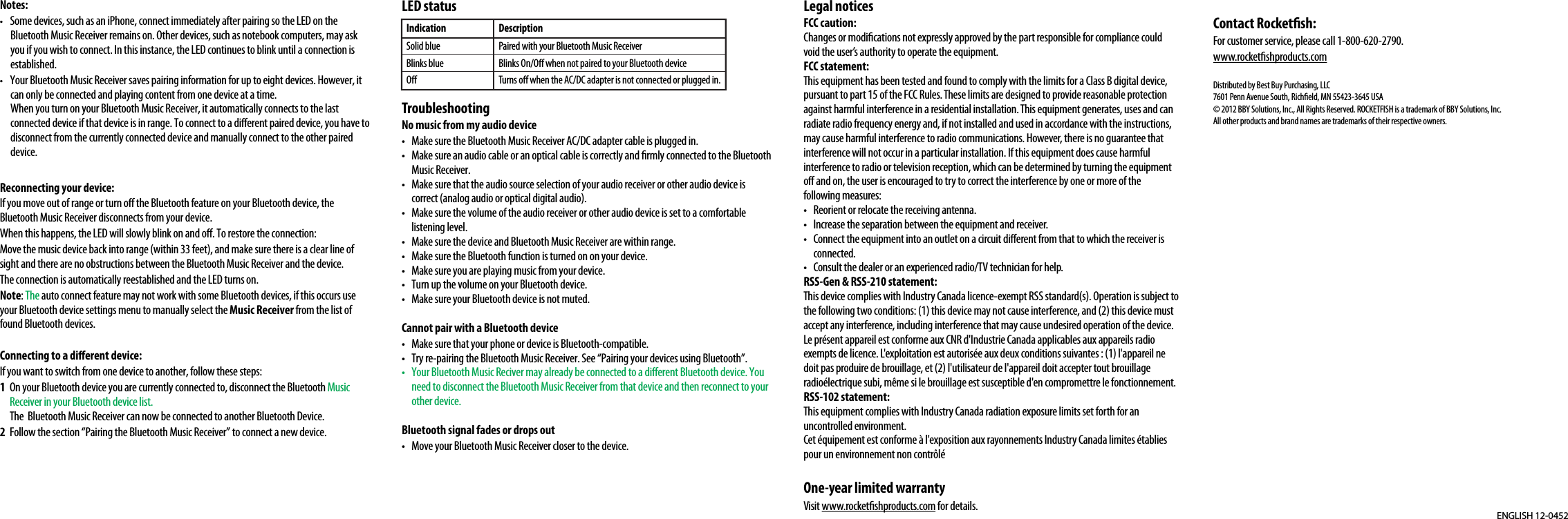 Notes:•  Some devices, such as an iPhone, connect immediately after pairing so the LED on the Bluetooth Music Receiver remains on. Other devices, such as notebook computers, may ask you if you wish to connect. In this instance, the LED continues to blink until a connection is established.•  Your Bluetooth Music Receiver saves pairing information for up to eight devices. However, it can only be connected and playing content from one device at a time.When you turn on your Bluetooth Music Receiver, it automatically connects to the last connected device if that device is in range. To connect to a dierent paired device, you have to disconnect from the currently connected device and manually connect to the other paired device.Reconnecting your device:If you move out of range or turn o the Bluetooth feature on your Bluetooth device, the Bluetooth Music Receiver disconnects from your device. When this happens, the LED will slowly blink on and o. To restore the connection:Move the music device back into range (within 33 feet), and make sure there is a clear line of sight and there are no obstructions between the Bluetooth Music Receiver and the device.The connection is automatically reestablished and the LED turns on.Note: The auto connect feature may not work with some Bluetooth devices, if this occurs use your Bluetooth device settings menu to manually select the Music Receiver from the list of found Bluetooth devices.Connecting to a dierent device:If you want to switch from one device to another, follow these steps:1  On your Bluetooth device you are currently connected to, disconnect the Bluetooth Music Receiver in your Bluetooth device list.The  Bluetooth Music Receiver can now be connected to another Bluetooth Device.2  Follow the section “Pairing the Bluetooth Music Receiver” to connect a new device.LED statusTroubleshootingNo music from my audio device•  Make sure the Bluetooth Music Receiver AC/DC adapter cable is plugged in. •  Make sure an audio cable or an optical cable is correctly and rmly connected to the Bluetooth Music Receiver.•  Make sure that the audio source selection of your audio receiver or other audio device is correct (analog audio or optical digital audio).•  Make sure the volume of the audio receiver or other audio device is set to a comfortable listening level.•  Make sure the device and Bluetooth Music Receiver are within range.•  Make sure the Bluetooth function is turned on on your device.•  Make sure you are playing music from your device.•  Turn up the volume on your Bluetooth device.•  Make sure your Bluetooth device is not muted.Cannot pair with a Bluetooth device•  Make sure that your phone or device is Bluetooth-compatible.•  Try re-pairing the Bluetooth Music Receiver. See “Pairing your devices using Bluetooth”.•  Your Bluetooth Music Reciver may already be connected to a dierent Bluetooth device. You need to disconnect the Bluetooth Music Receiver from that device and then reconnect to your other device.Bluetooth signal fades or drops out•  Move your Bluetooth Music Receiver closer to the device.ENGLISH 12-0452Legal noticesFCC caution:Changes or modications not expressly approved by the part responsible for compliance could void the user’s authority to operate the equipment.FCC statement:This equipment has been tested and found to comply with the limits for a Class B digital device, pursuant to part 15 of the FCC Rules. These limits are designed to provide reasonable protection against harmful interference in a residential installation. This equipment generates, uses and canradiate radio frequency energy and, if not installed and used in accordance with the instructions, may cause harmful interference to radio communications. However, there is no guarantee that interference will not occur in a particular installation. If this equipment does cause harmfulinterference to radio or television reception, which can be determined by turning the equipment o and on, the user is encouraged to try to correct the interference by one or more of the following measures:•  Reorient or relocate the receiving antenna.•  Increase the separation between the equipment and receiver.•  Connect the equipment into an outlet on a circuit dierent from that to which the receiver is connected.•  Consult the dealer or an experienced radio/TV technician for help.RSS-Gen &amp; RSS-210 statement:This device complies with Industry Canada licence-exempt RSS standard(s). Operation is subject to the following two conditions: (1) this device may not cause interference, and (2) this device must accept any interference, including interference that may cause undesired operation of the device.Le présent appareil est conforme aux CNR d&apos;Industrie Canada applicables aux appareils radio exempts de licence. L&apos;exploitation est autorisée aux deux conditions suivantes : (1) l&apos;appareil ne doit pas produire de brouillage, et (2) l&apos;utilisateur de l&apos;appareil doit accepter tout brouillageradioélectrique subi, même si le brouillage est susceptible d&apos;en compromettre le fonctionnement.RSS-102 statement:This equipment complies with Industry Canada radiation exposure limits set forth for an uncontrolled environment.Cet équipement est conforme à l&apos;exposition aux rayonnements Industry Canada limites établies pour un environnement non contrôléOne-year limited warrantyVisit www.rocketshproducts.com for details.IndicationSolid blueBlinks blueODescriptionPaired with your Bluetooth Music ReceiverBlinks On/O when not paired to your Bluetooth deviceTurns o when the AC/DC adapter is not connected or plugged in.Contact Rocketsh:For customer service, please call 1-800-620-2790.www.rocketshproducts.comDistributed by Best Buy Purchasing, LLC7601 Penn Avenue South, Richeld, MN 55423-3645 USA© 2012 BBY Solutions, Inc., All Rights Reserved. ROCKETFISH is a trademark of BBY Solutions, Inc. All other products and brand names are trademarks of their respective owners.