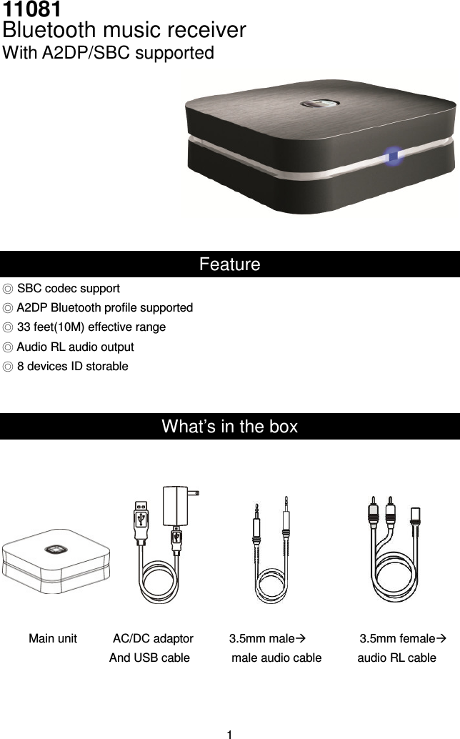 11081   Bluetooth music receiver With A2DP/SBC supported   Feature ◎ SBC codec support ◎ A2DP Bluetooth profile supported ◎ 33 feet(10M) effective range ◎ Audio RL audio output ◎ 8 devices ID storable   What’s in the box           Main unit            AC/DC adaptor            3.5mm male                  3.5mm female And USB cable              male audio cable            audio RL cable    1