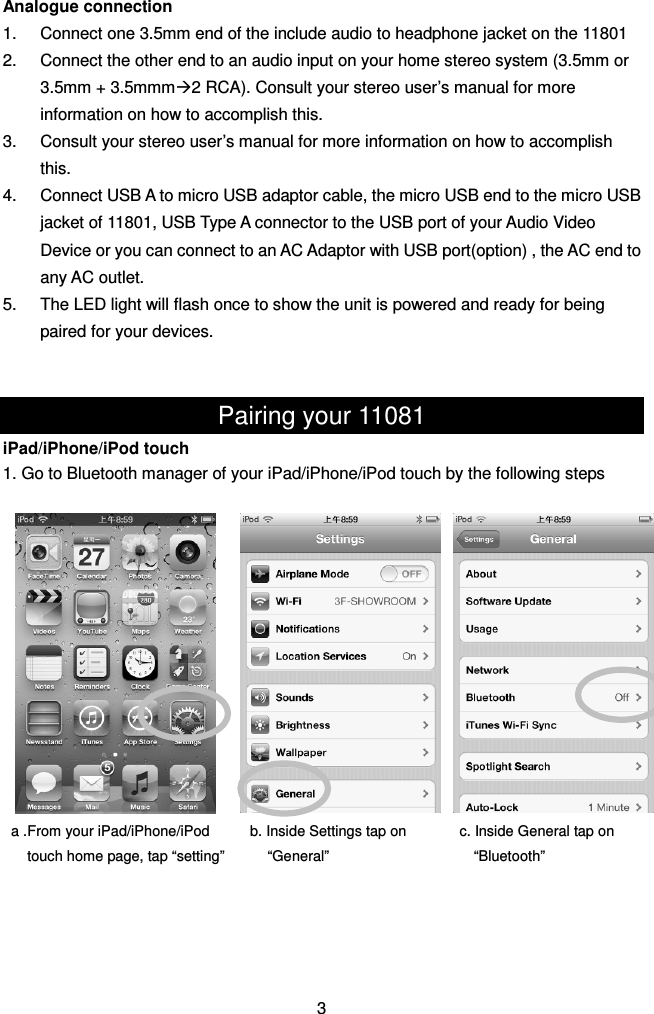 Analogue connection 1.  Connect one 3.5mm end of the include audio to headphone jacket on the 11801 2.  Connect the other end to an audio input on your home stereo system (3.5mm or 3.5mm + 3.5mmm2 RCA). Consult your stereo user’s manual for more information on how to accomplish this. 3.  Consult your stereo user’s manual for more information on how to accomplish this. 4.  Connect USB A to micro USB adaptor cable, the micro USB end to the micro USB jacket of 11801, USB Type A connector to the USB port of your Audio Video Device or you can connect to an AC Adaptor with USB port(option) , the AC end to any AC outlet. 5.  The LED light will flash once to show the unit is powered and ready for being paired for your devices.   Pairing your 11081 iPad/iPhone/iPod touch 1. Go to Bluetooth manager of your iPad/iPhone/iPod touch by the following steps                     3  a .From your iPad/iPhone/iPod   touch home page, tap “setting” b. Inside Settings tap on “General” c. Inside General tap on “Bluetooth” 