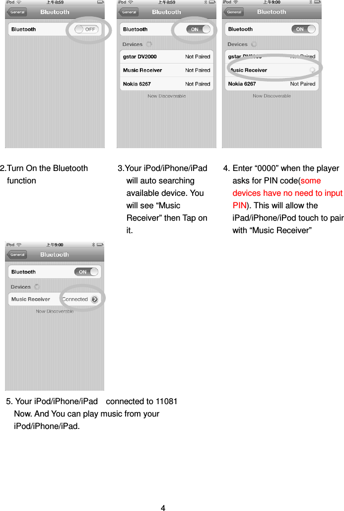                                       4 2.Turn On the Bluetooth function  4. Enter “0000” when the player asks for PIN code(some devices have no need to input PIN). This will allow the iPad/iPhone/iPod touch to pair with “Music Receiver” 3.Your iPod/iPhone/iPad will auto searching available device. You will see “Music Receiver” then Tap on it. 5. Your iPod/iPhone/iPad    connected to 11081 Now. And You can play music from your iPod/iPhone/iPad.  