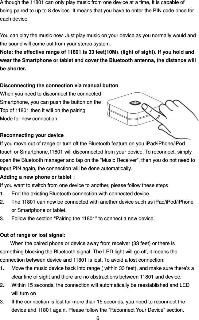 Although the 11801 can only play music from one device at a time, it is capable of being paired to up to 8 devices. It means that you have to enter the PIN code once for each device.  You can play the music now. Just play music on your device as you normally would and the sound will come out from your stereo system. Note: the effective range of 11801 is 33 feet(10M). (light of sight). If you hold and wear the Smartphone or tablet and cover the Bluetooth antenna, the distance will be shorter.  Disconnecting the connection via manual button When you need to disconnect the connected Smartphone, you can push the button on the   Top of 11801 then it will on the pairing   Mode for new connection  Reconnecting your device If you move out of range or turn off the Bluetooth feature on you iPad/iPhone/iPod touch or Smartphone,11801 will disconnected from your device. To reconnect, simply open the Bluetooth manager and tap on the “Music Receiver”, then you do not need to input PIN again, the connection will be done automatically. Adding a new phone or tablet：：：： If you want to switch from one device to another, please follow these steps 1.  End the existing Bluetooth connection with connected device.   2.  The 11801 can now be connected with another device such as iPad/iPod/iPhone or Smartphone or tablet. 3.  Follow the section “Pairing the 11801” to connect a new device.  Out of range or lost signal: When the paired phone or device away from receiver (33 feet) or there is something blocking the Bluetooth signal. The LED light will go off, it means the connection between device and 11801 is lost. To avoid a lost connection: 1.  Move the music device back into range ( within 33 feet), and make sure there’s a clear line of sight and there are no obstructions between 11801 and device. 2.  Within 15 seconds, the connection will automatically be reestablished and LED will turn on 3.  If the connection is lost for more than 15 seconds, you need to reconnect the device and 11801 again. Please follow the “Reconnect Your Device” section. 6 