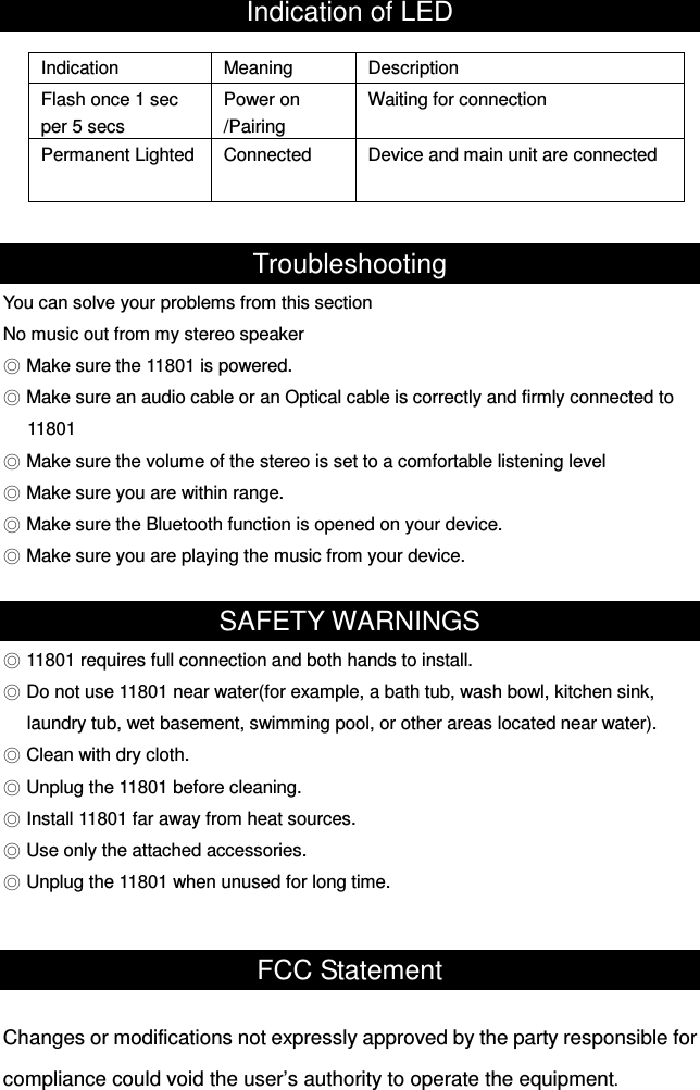 Indication of LED  Troubleshooting You can solve your problems from this section No music out from my stereo speaker ◎ Make sure the 11801 is powered. ◎ Make sure an audio cable or an Optical cable is correctly and firmly connected to   11801 ◎ Make sure the volume of the stereo is set to a comfortable listening level ◎ Make sure you are within range. ◎ Make sure the Bluetooth function is opened on your device. ◎ Make sure you are playing the music from your device.  SAFETY WARNINGS ◎ 11801 requires full connection and both hands to install. ◎ Do not use 11801 near water(for example, a bath tub, wash bowl, kitchen sink, laundry tub, wet basement, swimming pool, or other areas located near water). ◎ Clean with dry cloth. ◎ Unplug the 11801 before cleaning. ◎ Install 11801 far away from heat sources. ◎ Use only the attached accessories. ◎ Unplug the 11801 when unused for long time.   FCC Statement  Changes or modifications not expressly approved by the party responsible for compliance could void the user’s authority to operate the equipment.   Indication  Meaning  Description Flash once 1 sec per 5 secs Power on /Pairing   Waiting for connection Permanent Lighted  Connected  Device and main unit are connected 