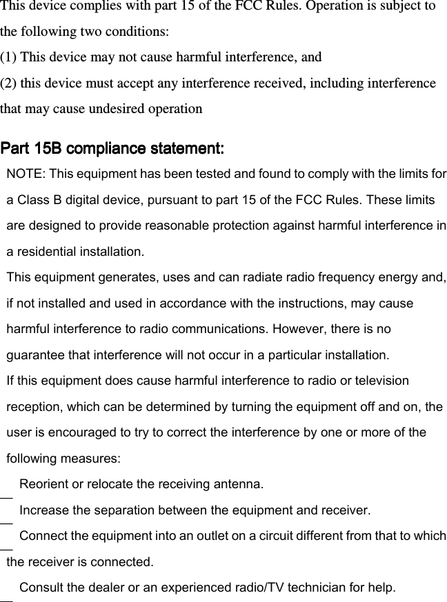 This device complies with part 15 of the FCC Rules. Operation is subject to the following two conditions:  (1) This device may not cause harmful interference, and (2) this device must accept any interference received, including interference that may cause undesired operation Part 15B compliance statement:Part 15B compliance statement:Part 15B compliance statement:Part 15B compliance statement:    — — — —  