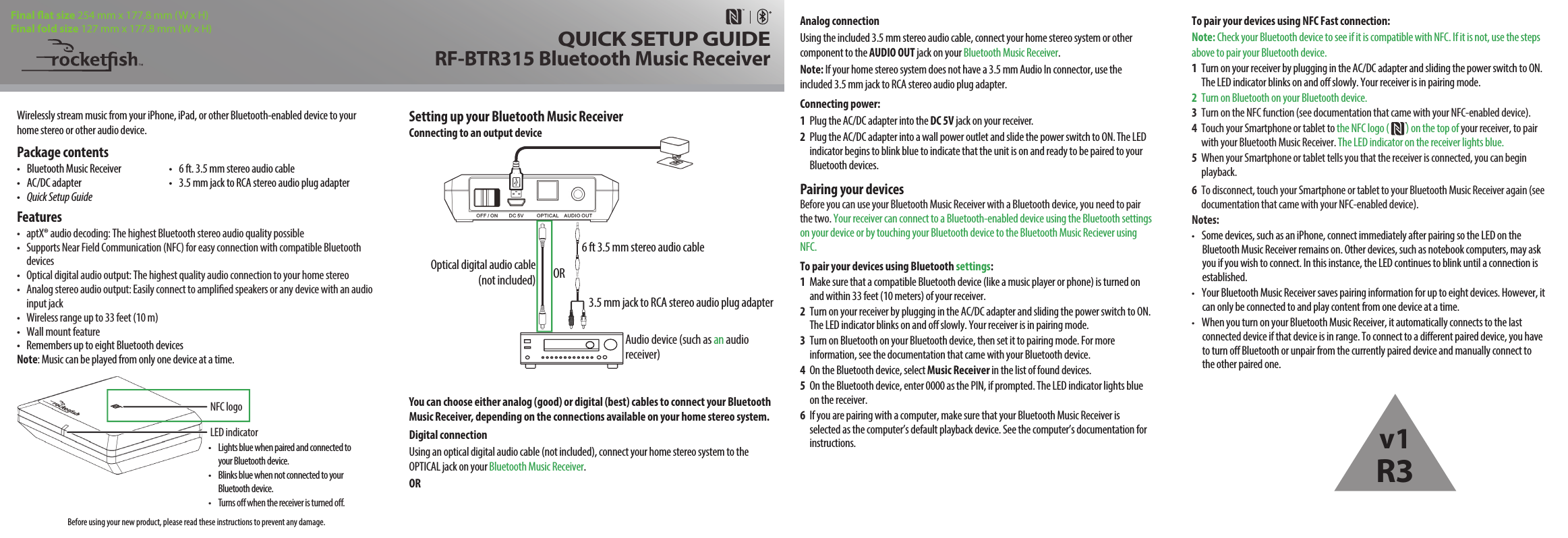 •  Lights blue when paired and connected to your Bluetooth device.•  Blinks blue when not connected to your Bluetooth device.•  Turns o when the receiver is turned o.Wirelessly stream music from your iPhone, iPad, or other Bluetooth-enabled device to your home stereo or other audio device.Package contents•  Bluetooth Music Receiver  •  6 ft. 3.5 mm stereo audio cable•  AC/DC adapter  •  3.5 mm jack to RCA stereo audio plug adapter•   Quick Setup GuideFeatures•  aptX® audio decoding: The highest Bluetooth stereo audio quality possible•  Supports Near Field Communication (NFC) for easy connection with compatible Bluetooth devices•  Optical digital audio output: The highest quality audio connection to your home stereo•  Analog stereo audio output: Easily connect to amplied speakers or any device with an audio input jack•  Wireless range up to 33 feet (10 m)•  Wall mount feature•  Remembers up to eight Bluetooth devicesNote: Music can be played from only one device at a time.Setting up your Bluetooth Music Receiver Connecting to an output deviceYou can choose either analog (good) or digital (best) cables to connect your Bluetooth Music Receiver, depending on the connections available on your home stereo system.Digital connectionUsing an optical digital audio cable (not included), connect your home stereo system to the OPTICAL jack on your Bluetooth Music Receiver. ORTo pair your devices using NFC Fast connection:Note: Check your Bluetooth device to see if it is compatible with NFC. If it is not, use the steps above to pair your Bluetooth device.1  Turn on your receiver by plugging in the AC/DC adapter and sliding the power switch to ON. The LED indicator blinks on and o slowly. Your receiver is in pairing mode.2  Turn on Bluetooth on your Bluetooth device. 3  Turn on the NFC function (see documentation that came with your NFC-enabled device). 4  Touch your Smartphone or tablet to the NFC logo (         ) on the top of your receiver, to pair with your Bluetooth Music Receiver. The LED indicator on the receiver lights blue. 5  When your Smartphone or tablet tells you that the receiver is connected, you can begin playback.6  To disconnect, touch your Smartphone or tablet to your Bluetooth Music Receiver again (see    documentation that came with your NFC-enabled device).  Notes:•  Some devices, such as an iPhone, connect immediately after pairing so the LED on the Bluetooth Music Receiver remains on. Other devices, such as notebook computers, may ask you if you wish to connect. In this instance, the LED continues to blink until a connection is established.•  Your Bluetooth Music Receiver saves pairing information for up to eight devices. However, it can only be connected to and play content from one device at a time.•  When you turn on your Bluetooth Music Receiver, it automatically connects to the last connected device if that device is in range. To connect to a dierent paired device, you have to turn o Bluetooth or unpair from the currently paired device and manually connect to the other paired one.Analog connectionUsing the included 3.5 mm stereo audio cable, connect your home stereo system or other component to the AUDIO OUT jack on your Bluetooth Music Receiver. Note: If your home stereo system does not have a 3.5 mm Audio In connector, use the included 3.5 mm jack to RCA stereo audio plug adapter.Connecting power:1  Plug the AC/DC adapter into the DC 5V jack on your receiver.2  Plug the AC/DC adapter into a wall power outlet and slide the power switch to ON. The LED indicator begins to blink blue to indicate that the unit is on and ready to be paired to your Bluetooth devices.Pairing your devicesBefore you can use your Bluetooth Music Receiver with a Bluetooth device, you need to pair the two. Your receiver can connect to a Bluetooth-enabled device using the Bluetooth settings on your device or by touching your Bluetooth device to the Bluetooth Music Reciever using NFC.To pair your devices using Bluetooth settings:1  Make sure that a compatible Bluetooth device (like a music player or phone) is turned on and within 33 feet (10 meters) of your receiver.2  Turn on your receiver by plugging in the AC/DC adapter and sliding the power switch to ON. The LED indicator blinks on and o slowly. Your receiver is in pairing mode.3  Turn on Bluetooth on your Bluetooth device, then set it to pairing mode. For more information, see the documentation that came with your Bluetooth device. 4  On the Bluetooth device, select Music Receiver in the list of found devices.5  On the Bluetooth device, enter 0000 as the PIN, if prompted. The LED indicator lights blue on the receiver.6  If you are pairing with a computer, make sure that your Bluetooth Music Receiver is selected as the computer’s default playback device. See the computer’s documentation for instructions.LED indicator             QUICK SETUP GUIDERF-BTR315 Bluetooth Music ReceiverFinal at size 254 mm x 177.8 mm (W x H)Final fold size 127 mm x 177.8 mm (W x H)Optical digital audio cable(not included)   ORNFC logo6 ft 3.5 mm stereo audio cable3.5 mm jack to RCA stereo audio plug adapterAudio device (such as an audio receiver)Before using your new product, please read these instructions to prevent any damage.v1R3