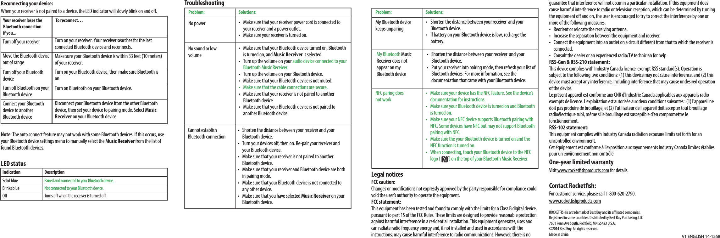 Reconnecting your device:When your receiver is not paired to a device, the LED indicator will slowly blink on and o.Note: The auto connect feature may not work with some Bluetooth devices. If this occurs, use your Bluetooth device settings menu to manually select the Music Receiver from the list of found Bluetooth devices.LED statusV1 ENGLISH 14-1268TroubleshootingIndicationSolid blueBlinks blueODescriptionPaired and connected to your Bluetooth device.Not connected to your Bluetooth device.Turns o when the receiver is turned o.Legal noticesFCC caution:Changes or modications not expressly approved by the party responsible for compliance could void the user’s authority to operate the equipment.FCC statement:This equipment has been tested and found to comply with the limits for a Class B digital device, pursuant to part 15 of the FCC Rules. These limits are designed to provide reasonable protection against harmful interference in a residential installation. This equipment generates, uses and can radiate radio frequency energy and, if not installed and used in accordance with the instructions, may cause harmful interference to radio communications. However, there is no Your receiver loses the Bluetooth connection if you...To reconnect…Turn o your receiver Move the Bluetooth device out of rangeTurn o your Bluetooth deviceTurn o Bluetooth on your Bluetooth deviceConnect your Bluetooth device to another Bluetooth deviceTurn on your receiver. Your receiver searches for the last connected Bluetooth device and reconnects.Make sure your Bluetooth device is within 33 feet (10 meters) of your receiver.Turn on your Bluetooth device, then make sure Bluetooth is on.Turn on Bluetooth on your Bluetooth device.Disconnect your Bluetooth device from the other Bluetooth device, then set your device to pairing mode. Select Music Receiver on your Bluetooth device.•   Make sure that your receiver power cord is connected to your receiver and a power outlet.•   Make sure your receiver is turned on.•   Make sure that your Bluetooth device turned on, Bluetooth is turned on, and Music Receiver is selected.•   Turn up the volume on your audio device connected to your  Bluetooth Music Receiver.•   Turn up the volume on your Bluetooth device.•   Make sure that your Bluetooth device is not muted.•   Make sure that the cable connections are secure.•   Make sure that your receiver is not paired to another Bluetooth device.•   Make sure that your Bluetooth device is not paired to another Bluetooth device.No sound or low volume Cannot establish Bluetooth connectionNo powerProblem: Solutions:guarantee that interference will not occur in a particular installation. If this equipment does cause harmful interference to radio or television reception, which can be determined by turning the equipment o and on, the user is encouraged to try to correct the interference by one or more of the following measures:•  Reorient or relocate the receiving antenna.•  Increase the separation between the equipment and receiver.•  Connect the equipment into an outlet on a circuit dierent from that to which the receiver is connected.•  Consult the dealer or an experienced radio/TV technician for help.RSS-Gen &amp; RSS-210 statement:This device complies with Industry Canada licence-exempt RSS standard(s). Operation is subject to the following two conditions: (1) this device may not cause interference, and (2) this device must accept any interference, including interference that may cause undesired operation of the device.Le présent appareil est conforme aux CNR d&apos;Industrie Canada applicables aux appareils radio exempts de licence. L&apos;exploitation est autorisée aux deux conditions suivantes : (1) l&apos;appareil ne doit pas produire de brouillage, et (2) l&apos;utilisateur de l&apos;appareil doit accepter tout brouillageradioélectrique subi, même si le brouillage est susceptible d&apos;en compromettre le fonctionnement.RSS-102 statement:This equipment complies with Industry Canada radiation exposure limits set forth for an uncontrolled environment.Cet équipement est conforme à l&apos;exposition aux rayonnements Industry Canada limites établies pour un environnement non contrôléOne-year limited warrantyVisit www.rocketshproducts.com for details.Contact Rocketsh:For customer service, please call 1-800-620-2790.www.rocketshproducts.comROCKETFISH is a trademark of Best Buy and its aliated companies.Registered in some countries. Distributed by Best Buy Purchasing, LLC7601 Penn Ave South, Richeld, MN 55423 U.S.A.©2014 Best Buy. All rights reserved.Made in China•   Shorten the distance between your receiver and your Bluetooth device.•   Turn your devices o, then on. Re-pair your receiver and your Bluetooth device.•   Make sure that your receiver is not paired to another Bluetooth device.•   Make sure that your receiver and Bluetooth device are both in pairing mode.•   Make sure that your Bluetooth device is not connected to any other device.•   Make sure that you have selected Music Receiver on your Bluetooth device.•   Make sure your device has the NFC feature. See the device&apos;s documentation for instructions.•   Make sure your Bluetooth device is turned on and Bluetooth is turned on.•   Make sure your NFC device supports Bluetooth pairing with NFC. Some devices have NFC but may not support Bluetooth pairing with NFC.•   Make sure the your Bluetooth device is turned on and the NFC function is turned on.•   When connecting, touch your Bluetooth device to the NFC logo (          ) on the top of your Bluetooth Music Receiver. NFC paring does not workProblem: Solutions:My Bluetooth device keeps unpairingMy Bluetooth Music Receiver does not appear on my Bluetooth device•   Shorten the distance between your receiver  and your Bluetooth device.•   If battery on your Bluetooth device is low, recharge the battery.•   Shorten the distance between your receiver  and your Bluetooth device.•   Put your receiver into pairing mode, then refresh your list of Bluetooth devices. For more information, see the documentation that came with your Bluetooth device.