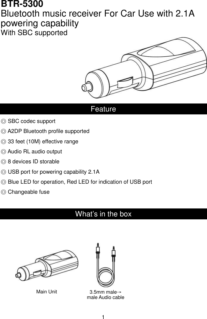  1 BTR-5300 Bluetooth music receiver For Car Use with 2.1A powering capability   With SBC supported       Feature ◎ SBC codec support ◎ A2DP Bluetooth profile supported  33 feet◎ (10M) effective range ◎ Audio RL audio output ◎ 8 devices ID storable ◎ USB port for powering capability 2.1A  Blue LED for operation, Red LED for indication of USB port◎  Changeable fuse◎  What’s in the box                Main Unit 3.5mm male→male Audio cable 